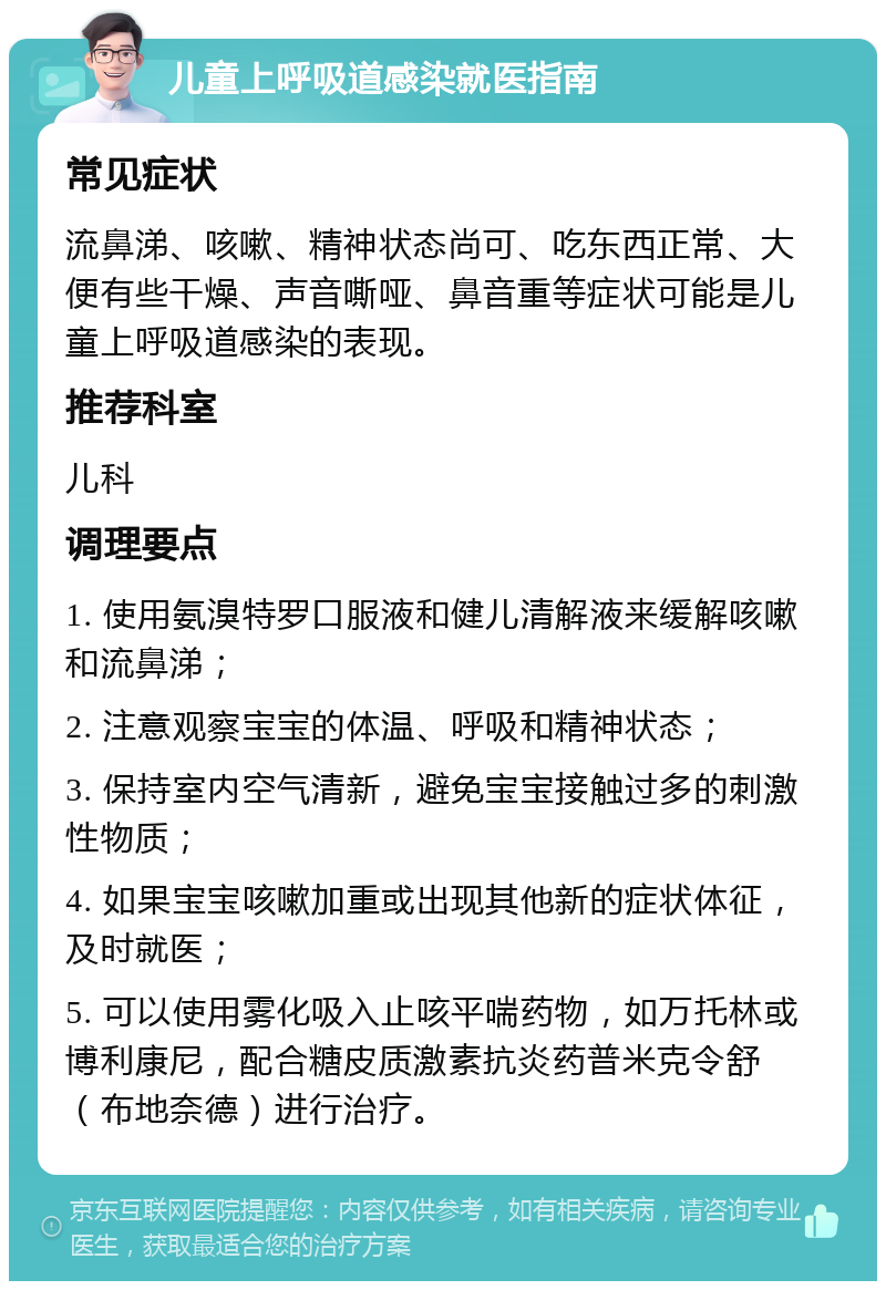 儿童上呼吸道感染就医指南 常见症状 流鼻涕、咳嗽、精神状态尚可、吃东西正常、大便有些干燥、声音嘶哑、鼻音重等症状可能是儿童上呼吸道感染的表现。 推荐科室 儿科 调理要点 1. 使用氨溴特罗口服液和健儿清解液来缓解咳嗽和流鼻涕； 2. 注意观察宝宝的体温、呼吸和精神状态； 3. 保持室内空气清新，避免宝宝接触过多的刺激性物质； 4. 如果宝宝咳嗽加重或出现其他新的症状体征，及时就医； 5. 可以使用雾化吸入止咳平喘药物，如万托林或博利康尼，配合糖皮质激素抗炎药普米克令舒（布地奈德）进行治疗。