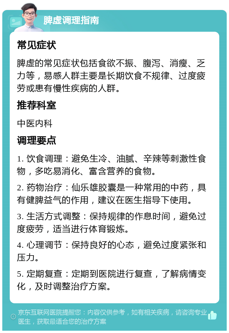 脾虚调理指南 常见症状 脾虚的常见症状包括食欲不振、腹泻、消瘦、乏力等，易感人群主要是长期饮食不规律、过度疲劳或患有慢性疾病的人群。 推荐科室 中医内科 调理要点 1. 饮食调理：避免生冷、油腻、辛辣等刺激性食物，多吃易消化、富含营养的食物。 2. 药物治疗：仙乐雄胶囊是一种常用的中药，具有健脾益气的作用，建议在医生指导下使用。 3. 生活方式调整：保持规律的作息时间，避免过度疲劳，适当进行体育锻炼。 4. 心理调节：保持良好的心态，避免过度紧张和压力。 5. 定期复查：定期到医院进行复查，了解病情变化，及时调整治疗方案。