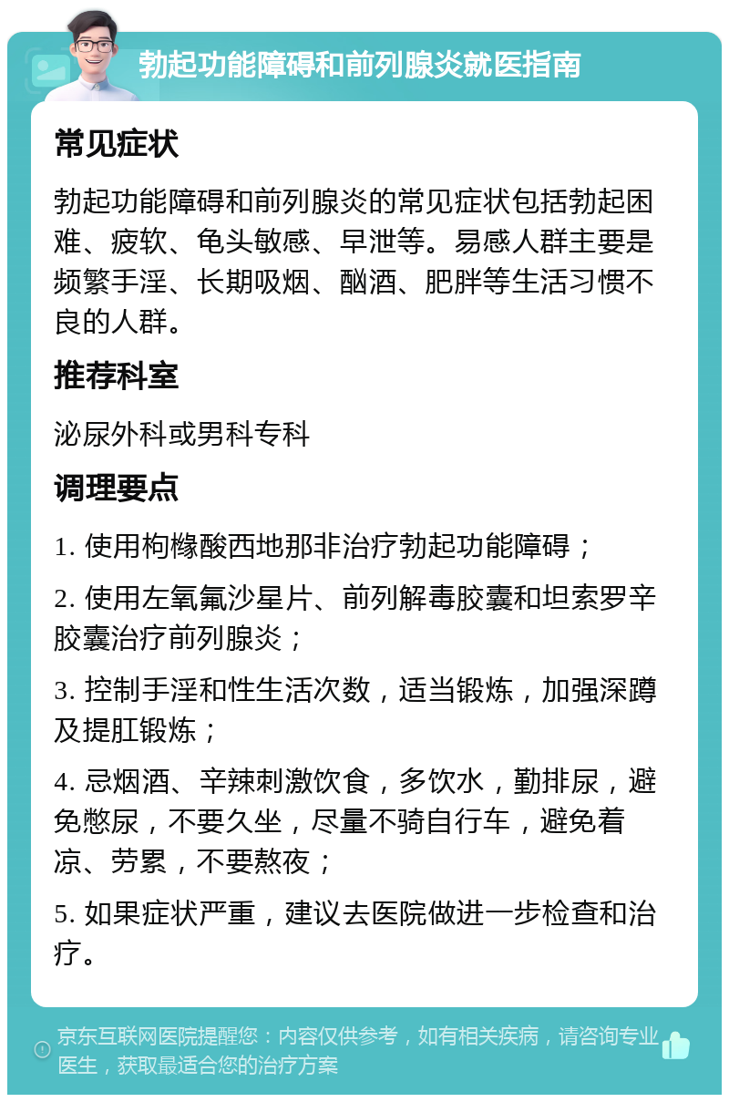 勃起功能障碍和前列腺炎就医指南 常见症状 勃起功能障碍和前列腺炎的常见症状包括勃起困难、疲软、龟头敏感、早泄等。易感人群主要是频繁手淫、长期吸烟、酗酒、肥胖等生活习惯不良的人群。 推荐科室 泌尿外科或男科专科 调理要点 1. 使用枸橼酸西地那非治疗勃起功能障碍； 2. 使用左氧氟沙星片、前列解毒胶囊和坦索罗辛胶囊治疗前列腺炎； 3. 控制手淫和性生活次数，适当锻炼，加强深蹲及提肛锻炼； 4. 忌烟酒、辛辣刺激饮食，多饮水，勤排尿，避免憋尿，不要久坐，尽量不骑自行车，避免着凉、劳累，不要熬夜； 5. 如果症状严重，建议去医院做进一步检查和治疗。