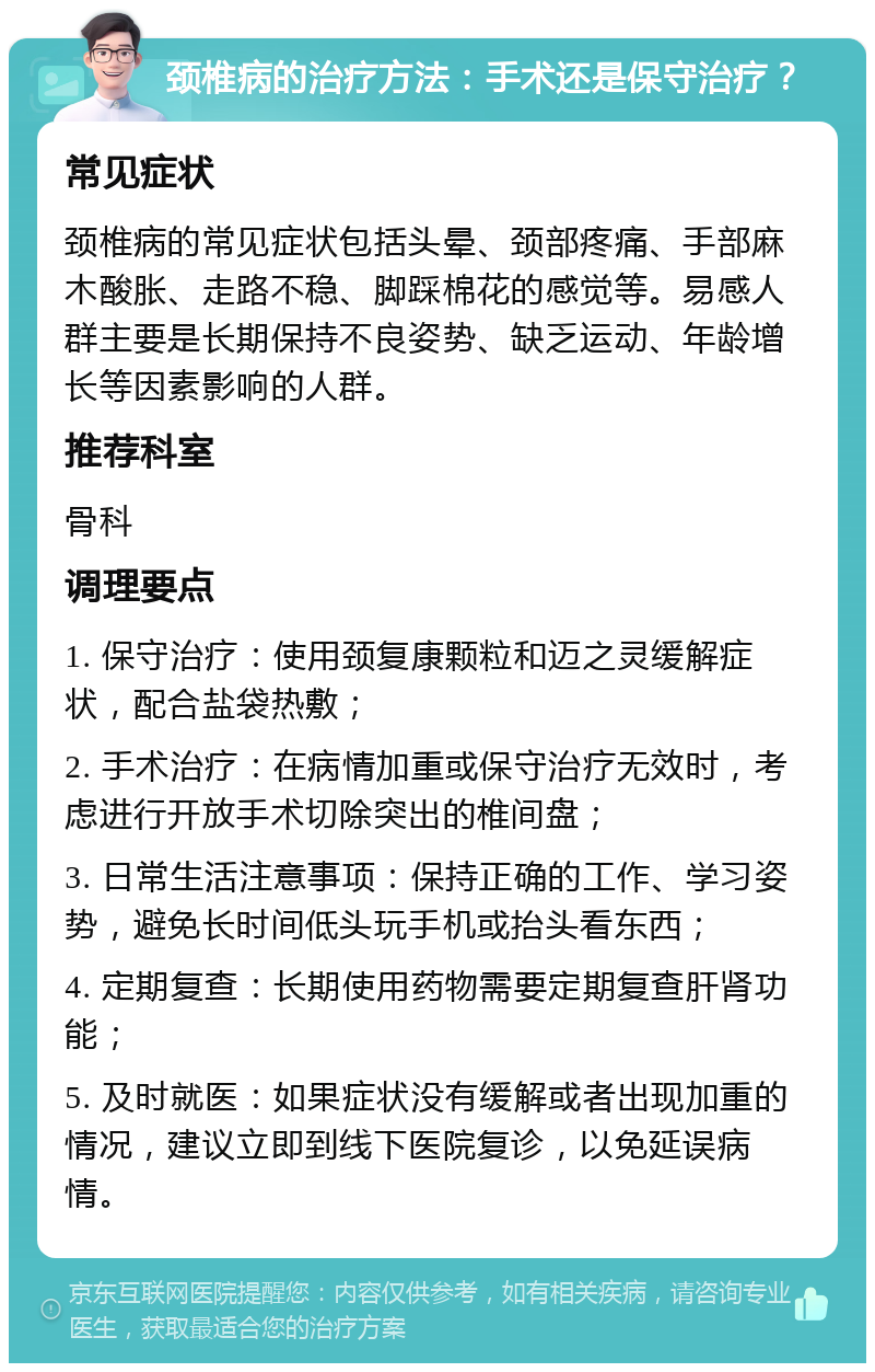 颈椎病的治疗方法：手术还是保守治疗？ 常见症状 颈椎病的常见症状包括头晕、颈部疼痛、手部麻木酸胀、走路不稳、脚踩棉花的感觉等。易感人群主要是长期保持不良姿势、缺乏运动、年龄增长等因素影响的人群。 推荐科室 骨科 调理要点 1. 保守治疗：使用颈复康颗粒和迈之灵缓解症状，配合盐袋热敷； 2. 手术治疗：在病情加重或保守治疗无效时，考虑进行开放手术切除突出的椎间盘； 3. 日常生活注意事项：保持正确的工作、学习姿势，避免长时间低头玩手机或抬头看东西； 4. 定期复查：长期使用药物需要定期复查肝肾功能； 5. 及时就医：如果症状没有缓解或者出现加重的情况，建议立即到线下医院复诊，以免延误病情。