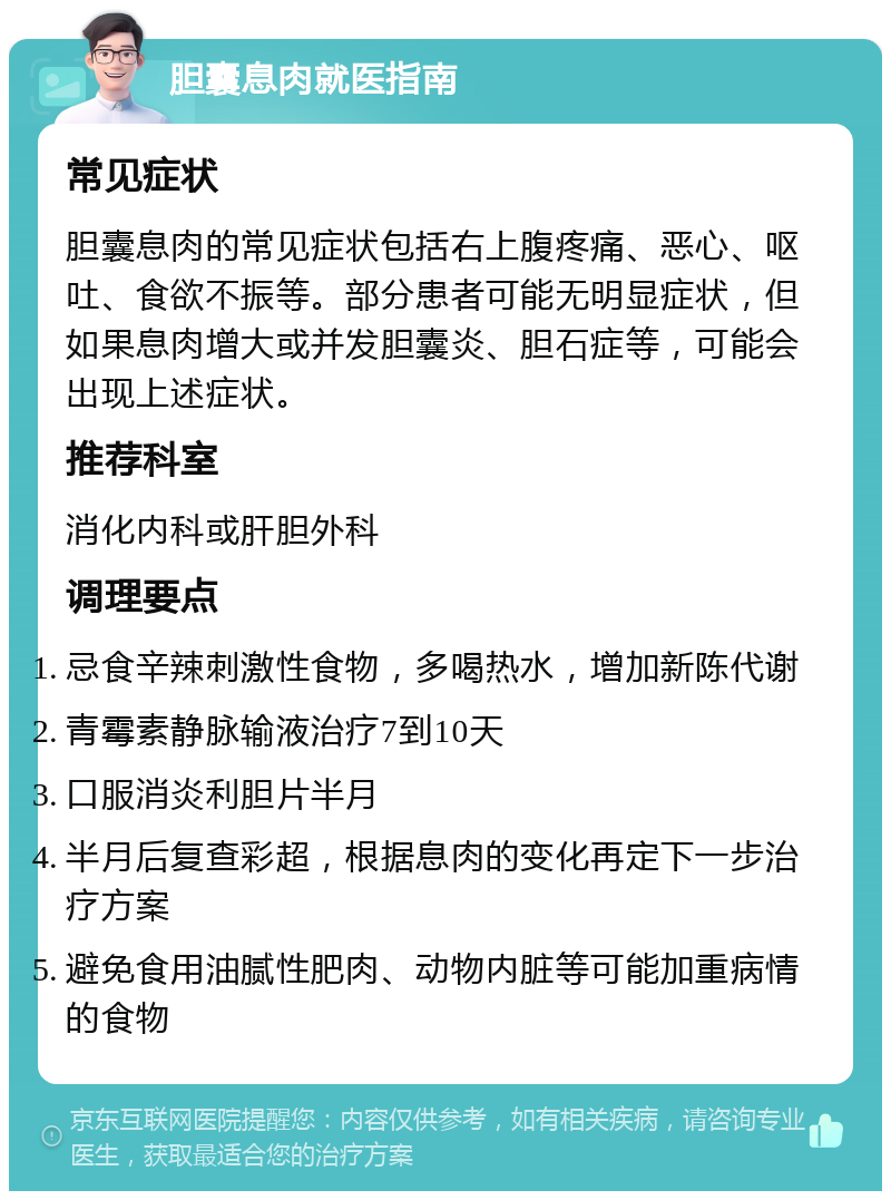 胆囊息肉就医指南 常见症状 胆囊息肉的常见症状包括右上腹疼痛、恶心、呕吐、食欲不振等。部分患者可能无明显症状，但如果息肉增大或并发胆囊炎、胆石症等，可能会出现上述症状。 推荐科室 消化内科或肝胆外科 调理要点 忌食辛辣刺激性食物，多喝热水，增加新陈代谢 青霉素静脉输液治疗7到10天 口服消炎利胆片半月 半月后复查彩超，根据息肉的变化再定下一步治疗方案 避免食用油腻性肥肉、动物内脏等可能加重病情的食物