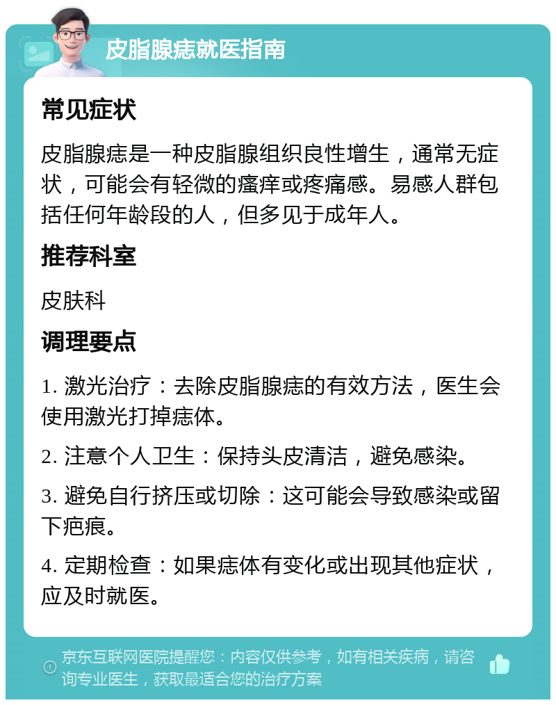 皮脂腺痣就医指南 常见症状 皮脂腺痣是一种皮脂腺组织良性增生，通常无症状，可能会有轻微的瘙痒或疼痛感。易感人群包括任何年龄段的人，但多见于成年人。 推荐科室 皮肤科 调理要点 1. 激光治疗：去除皮脂腺痣的有效方法，医生会使用激光打掉痣体。 2. 注意个人卫生：保持头皮清洁，避免感染。 3. 避免自行挤压或切除：这可能会导致感染或留下疤痕。 4. 定期检查：如果痣体有变化或出现其他症状，应及时就医。