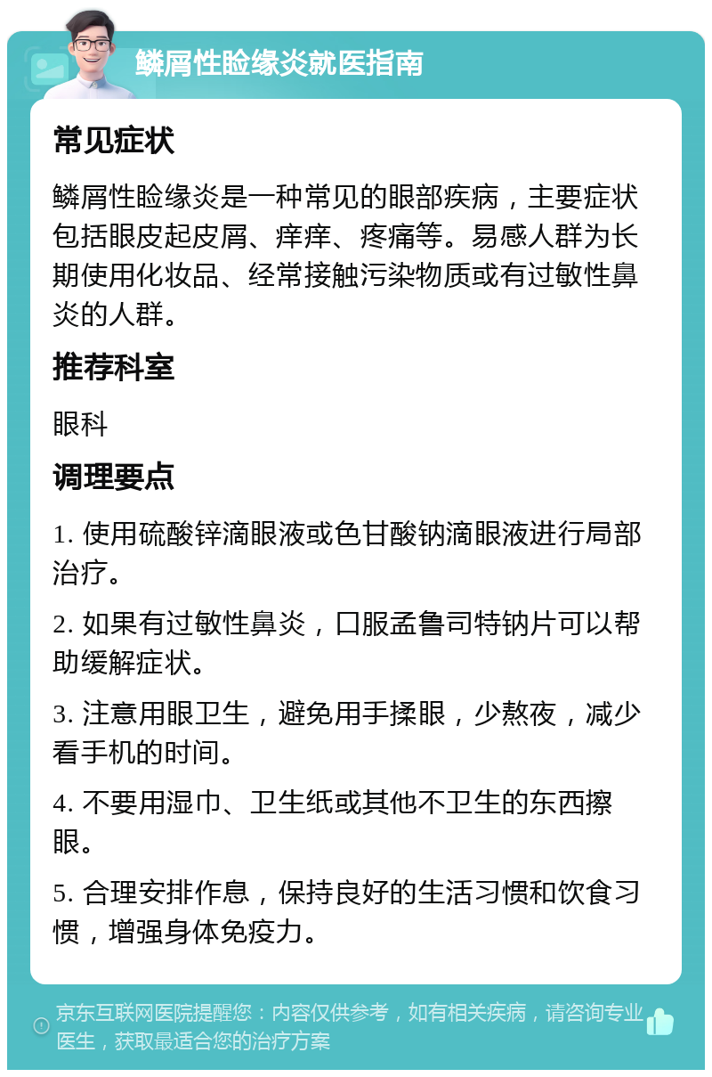 鳞屑性睑缘炎就医指南 常见症状 鳞屑性睑缘炎是一种常见的眼部疾病，主要症状包括眼皮起皮屑、痒痒、疼痛等。易感人群为长期使用化妆品、经常接触污染物质或有过敏性鼻炎的人群。 推荐科室 眼科 调理要点 1. 使用硫酸锌滴眼液或色甘酸钠滴眼液进行局部治疗。 2. 如果有过敏性鼻炎，口服孟鲁司特钠片可以帮助缓解症状。 3. 注意用眼卫生，避免用手揉眼，少熬夜，减少看手机的时间。 4. 不要用湿巾、卫生纸或其他不卫生的东西擦眼。 5. 合理安排作息，保持良好的生活习惯和饮食习惯，增强身体免疫力。