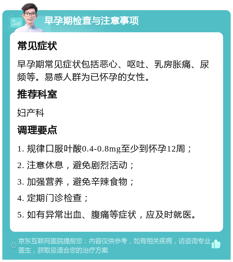 早孕期检查与注意事项 常见症状 早孕期常见症状包括恶心、呕吐、乳房胀痛、尿频等。易感人群为已怀孕的女性。 推荐科室 妇产科 调理要点 1. 规律口服叶酸0.4-0.8mg至少到怀孕12周； 2. 注意休息，避免剧烈活动； 3. 加强营养，避免辛辣食物； 4. 定期门诊检查； 5. 如有异常出血、腹痛等症状，应及时就医。