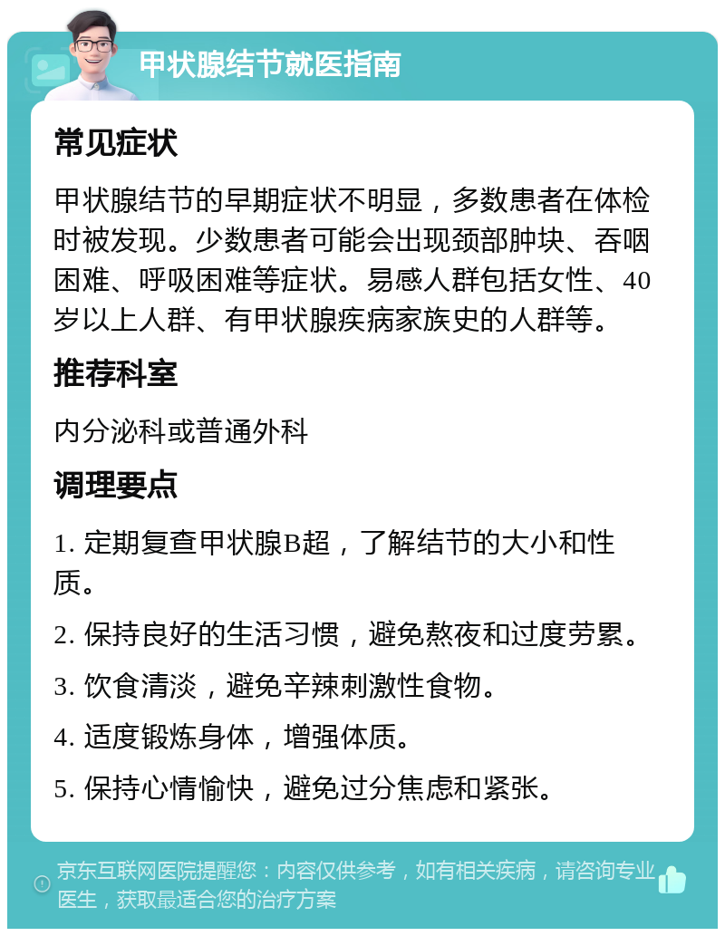 甲状腺结节就医指南 常见症状 甲状腺结节的早期症状不明显，多数患者在体检时被发现。少数患者可能会出现颈部肿块、吞咽困难、呼吸困难等症状。易感人群包括女性、40岁以上人群、有甲状腺疾病家族史的人群等。 推荐科室 内分泌科或普通外科 调理要点 1. 定期复查甲状腺B超，了解结节的大小和性质。 2. 保持良好的生活习惯，避免熬夜和过度劳累。 3. 饮食清淡，避免辛辣刺激性食物。 4. 适度锻炼身体，增强体质。 5. 保持心情愉快，避免过分焦虑和紧张。