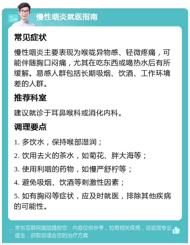 慢性咽炎就医指南 常见症状 慢性咽炎主要表现为喉咙异物感、轻微疼痛，可能伴随胸口闷痛，尤其在吃东西或喝热水后有所缓解。易感人群包括长期吸烟、饮酒、工作环境差的人群。 推荐科室 建议就诊于耳鼻喉科或消化内科。 调理要点 1. 多饮水，保持喉部湿润； 2. 饮用去火的茶水，如菊花、胖大海等； 3. 使用利咽的药物，如慢严舒柠等； 4. 避免吸烟、饮酒等刺激性因素； 5. 如有胸闷等症状，应及时就医，排除其他疾病的可能性。