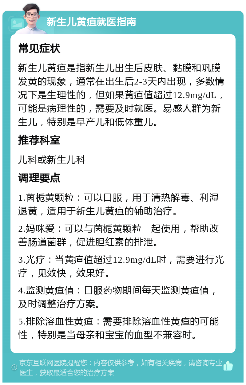 新生儿黄疸就医指南 常见症状 新生儿黄疸是指新生儿出生后皮肤、黏膜和巩膜发黄的现象，通常在出生后2-3天内出现，多数情况下是生理性的，但如果黄疸值超过12.9mg/dL，可能是病理性的，需要及时就医。易感人群为新生儿，特别是早产儿和低体重儿。 推荐科室 儿科或新生儿科 调理要点 1.茵栀黄颗粒：可以口服，用于清热解毒、利湿退黄，适用于新生儿黄疸的辅助治疗。 2.妈咪爱：可以与茵栀黄颗粒一起使用，帮助改善肠道菌群，促进胆红素的排泄。 3.光疗：当黄疸值超过12.9mg/dL时，需要进行光疗，见效快，效果好。 4.监测黄疸值：口服药物期间每天监测黄疸值，及时调整治疗方案。 5.排除溶血性黄疸：需要排除溶血性黄疸的可能性，特别是当母亲和宝宝的血型不兼容时。