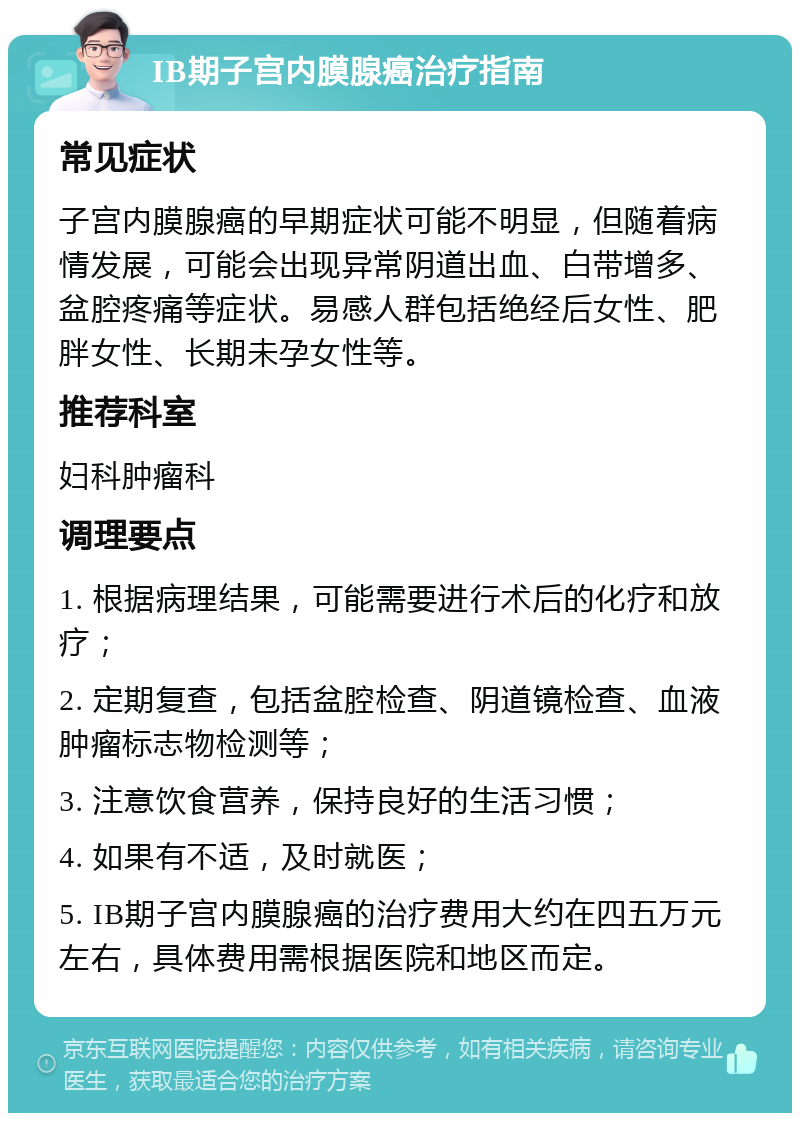 IB期子宫内膜腺癌治疗指南 常见症状 子宫内膜腺癌的早期症状可能不明显，但随着病情发展，可能会出现异常阴道出血、白带增多、盆腔疼痛等症状。易感人群包括绝经后女性、肥胖女性、长期未孕女性等。 推荐科室 妇科肿瘤科 调理要点 1. 根据病理结果，可能需要进行术后的化疗和放疗； 2. 定期复查，包括盆腔检查、阴道镜检查、血液肿瘤标志物检测等； 3. 注意饮食营养，保持良好的生活习惯； 4. 如果有不适，及时就医； 5. IB期子宫内膜腺癌的治疗费用大约在四五万元左右，具体费用需根据医院和地区而定。