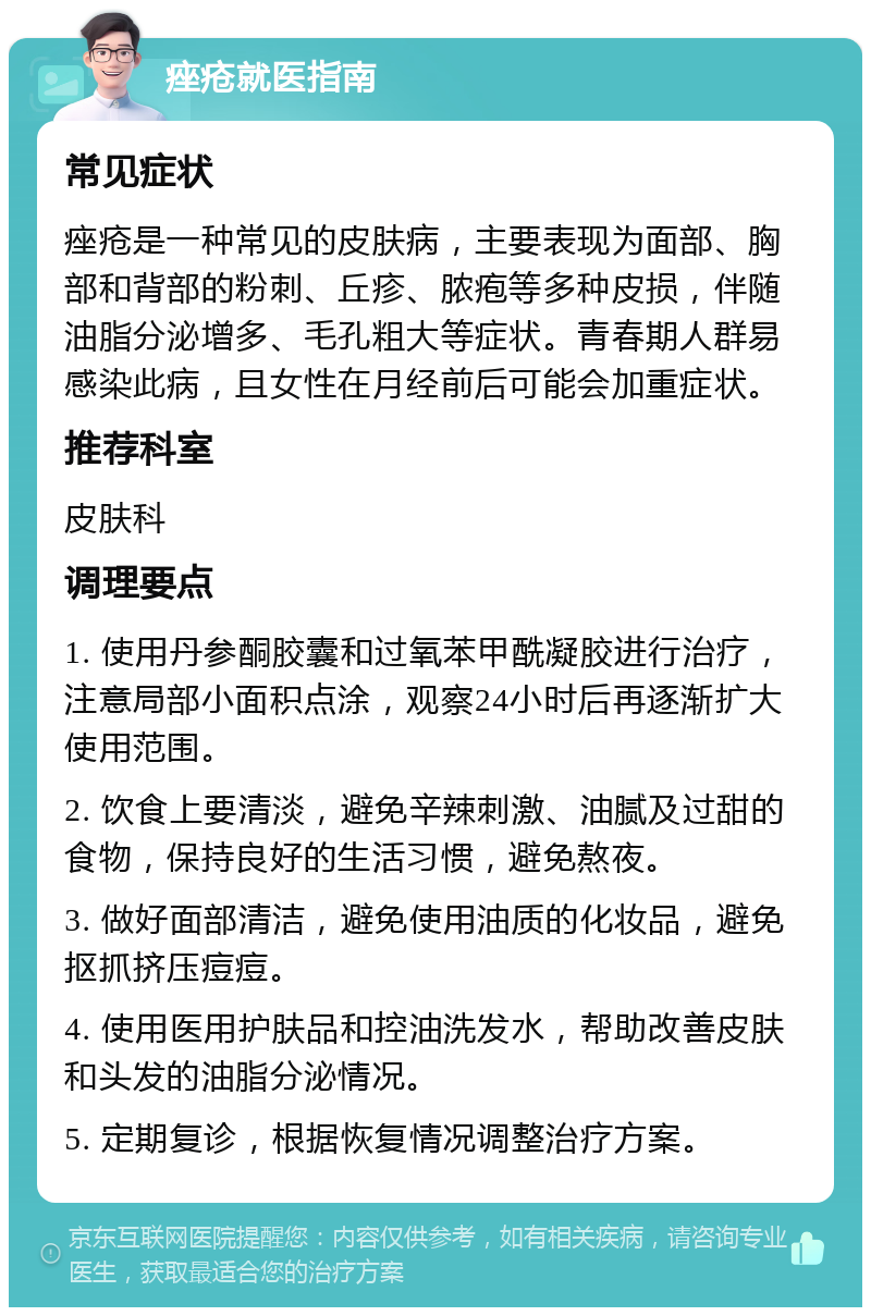 痤疮就医指南 常见症状 痤疮是一种常见的皮肤病，主要表现为面部、胸部和背部的粉刺、丘疹、脓疱等多种皮损，伴随油脂分泌增多、毛孔粗大等症状。青春期人群易感染此病，且女性在月经前后可能会加重症状。 推荐科室 皮肤科 调理要点 1. 使用丹参酮胶囊和过氧苯甲酰凝胶进行治疗，注意局部小面积点涂，观察24小时后再逐渐扩大使用范围。 2. 饮食上要清淡，避免辛辣刺激、油腻及过甜的食物，保持良好的生活习惯，避免熬夜。 3. 做好面部清洁，避免使用油质的化妆品，避免抠抓挤压痘痘。 4. 使用医用护肤品和控油洗发水，帮助改善皮肤和头发的油脂分泌情况。 5. 定期复诊，根据恢复情况调整治疗方案。