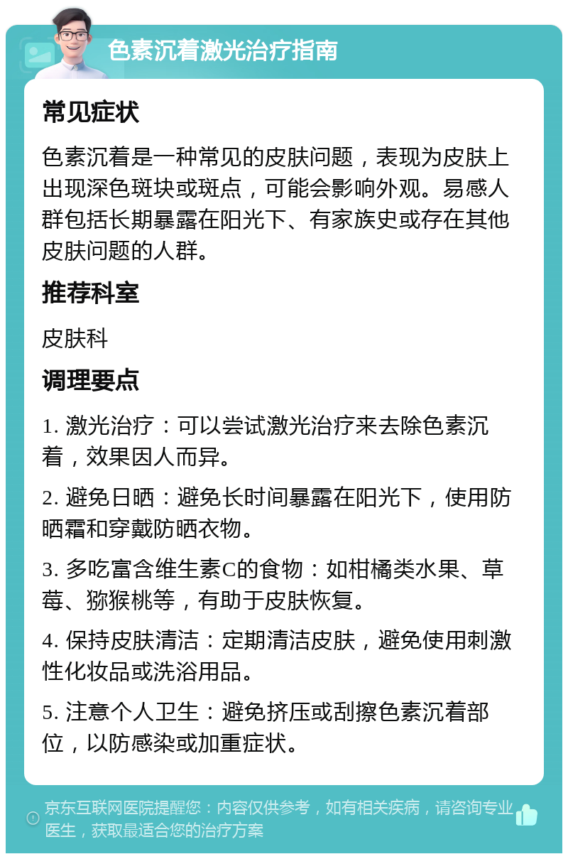 色素沉着激光治疗指南 常见症状 色素沉着是一种常见的皮肤问题，表现为皮肤上出现深色斑块或斑点，可能会影响外观。易感人群包括长期暴露在阳光下、有家族史或存在其他皮肤问题的人群。 推荐科室 皮肤科 调理要点 1. 激光治疗：可以尝试激光治疗来去除色素沉着，效果因人而异。 2. 避免日晒：避免长时间暴露在阳光下，使用防晒霜和穿戴防晒衣物。 3. 多吃富含维生素C的食物：如柑橘类水果、草莓、猕猴桃等，有助于皮肤恢复。 4. 保持皮肤清洁：定期清洁皮肤，避免使用刺激性化妆品或洗浴用品。 5. 注意个人卫生：避免挤压或刮擦色素沉着部位，以防感染或加重症状。