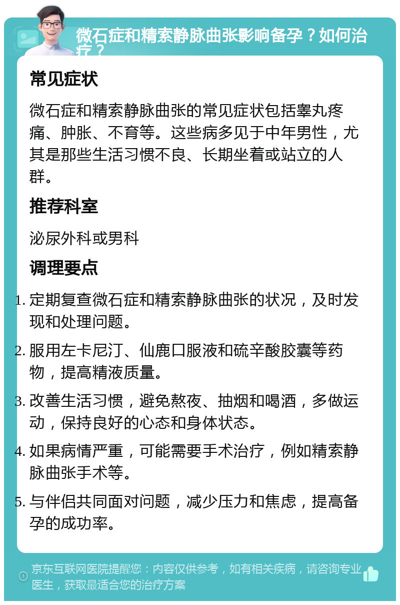 微石症和精索静脉曲张影响备孕？如何治疗？ 常见症状 微石症和精索静脉曲张的常见症状包括睾丸疼痛、肿胀、不育等。这些病多见于中年男性，尤其是那些生活习惯不良、长期坐着或站立的人群。 推荐科室 泌尿外科或男科 调理要点 定期复查微石症和精索静脉曲张的状况，及时发现和处理问题。 服用左卡尼汀、仙鹿口服液和硫辛酸胶囊等药物，提高精液质量。 改善生活习惯，避免熬夜、抽烟和喝酒，多做运动，保持良好的心态和身体状态。 如果病情严重，可能需要手术治疗，例如精索静脉曲张手术等。 与伴侣共同面对问题，减少压力和焦虑，提高备孕的成功率。