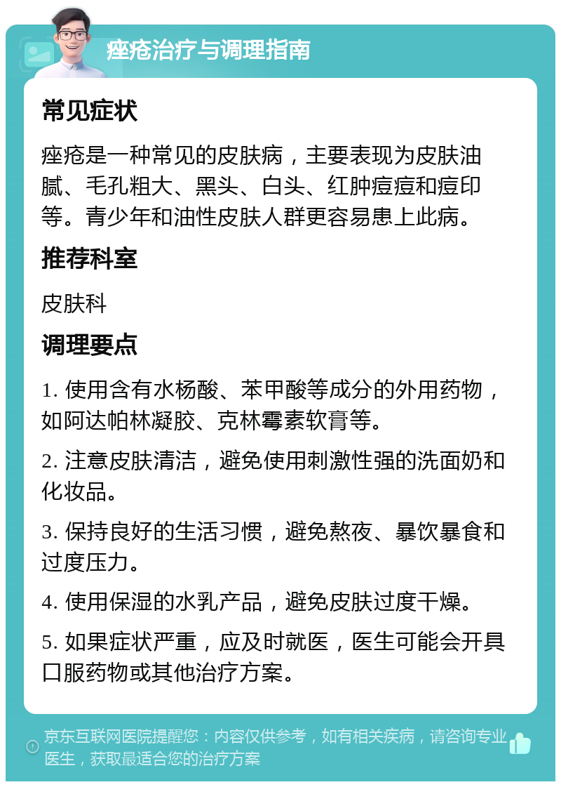 痤疮治疗与调理指南 常见症状 痤疮是一种常见的皮肤病，主要表现为皮肤油腻、毛孔粗大、黑头、白头、红肿痘痘和痘印等。青少年和油性皮肤人群更容易患上此病。 推荐科室 皮肤科 调理要点 1. 使用含有水杨酸、苯甲酸等成分的外用药物，如阿达帕林凝胶、克林霉素软膏等。 2. 注意皮肤清洁，避免使用刺激性强的洗面奶和化妆品。 3. 保持良好的生活习惯，避免熬夜、暴饮暴食和过度压力。 4. 使用保湿的水乳产品，避免皮肤过度干燥。 5. 如果症状严重，应及时就医，医生可能会开具口服药物或其他治疗方案。