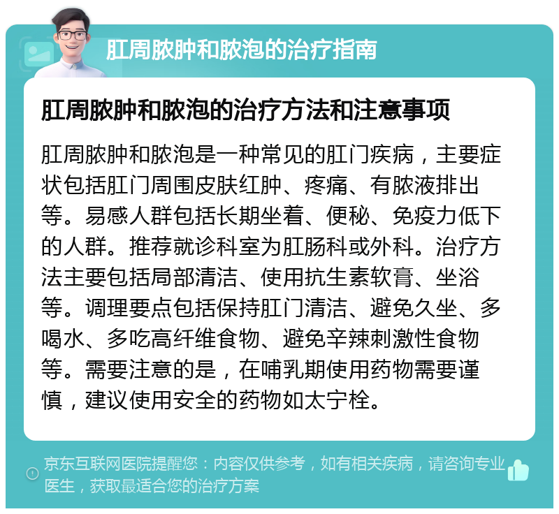 肛周脓肿和脓泡的治疗指南 肛周脓肿和脓泡的治疗方法和注意事项 肛周脓肿和脓泡是一种常见的肛门疾病，主要症状包括肛门周围皮肤红肿、疼痛、有脓液排出等。易感人群包括长期坐着、便秘、免疫力低下的人群。推荐就诊科室为肛肠科或外科。治疗方法主要包括局部清洁、使用抗生素软膏、坐浴等。调理要点包括保持肛门清洁、避免久坐、多喝水、多吃高纤维食物、避免辛辣刺激性食物等。需要注意的是，在哺乳期使用药物需要谨慎，建议使用安全的药物如太宁栓。