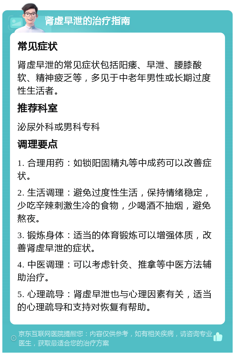 肾虚早泄的治疗指南 常见症状 肾虚早泄的常见症状包括阳痿、早泄、腰膝酸软、精神疲乏等，多见于中老年男性或长期过度性生活者。 推荐科室 泌尿外科或男科专科 调理要点 1. 合理用药：如锁阳固精丸等中成药可以改善症状。 2. 生活调理：避免过度性生活，保持情绪稳定，少吃辛辣刺激生冷的食物，少喝酒不抽烟，避免熬夜。 3. 锻炼身体：适当的体育锻炼可以增强体质，改善肾虚早泄的症状。 4. 中医调理：可以考虑针灸、推拿等中医方法辅助治疗。 5. 心理疏导：肾虚早泄也与心理因素有关，适当的心理疏导和支持对恢复有帮助。