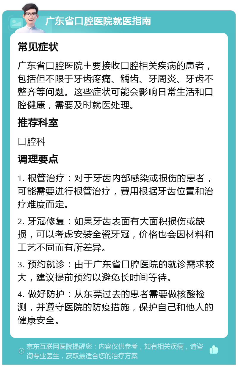 广东省口腔医院就医指南 常见症状 广东省口腔医院主要接收口腔相关疾病的患者，包括但不限于牙齿疼痛、龋齿、牙周炎、牙齿不整齐等问题。这些症状可能会影响日常生活和口腔健康，需要及时就医处理。 推荐科室 口腔科 调理要点 1. 根管治疗：对于牙齿内部感染或损伤的患者，可能需要进行根管治疗，费用根据牙齿位置和治疗难度而定。 2. 牙冠修复：如果牙齿表面有大面积损伤或缺损，可以考虑安装全瓷牙冠，价格也会因材料和工艺不同而有所差异。 3. 预约就诊：由于广东省口腔医院的就诊需求较大，建议提前预约以避免长时间等待。 4. 做好防护：从东莞过去的患者需要做核酸检测，并遵守医院的防疫措施，保护自己和他人的健康安全。