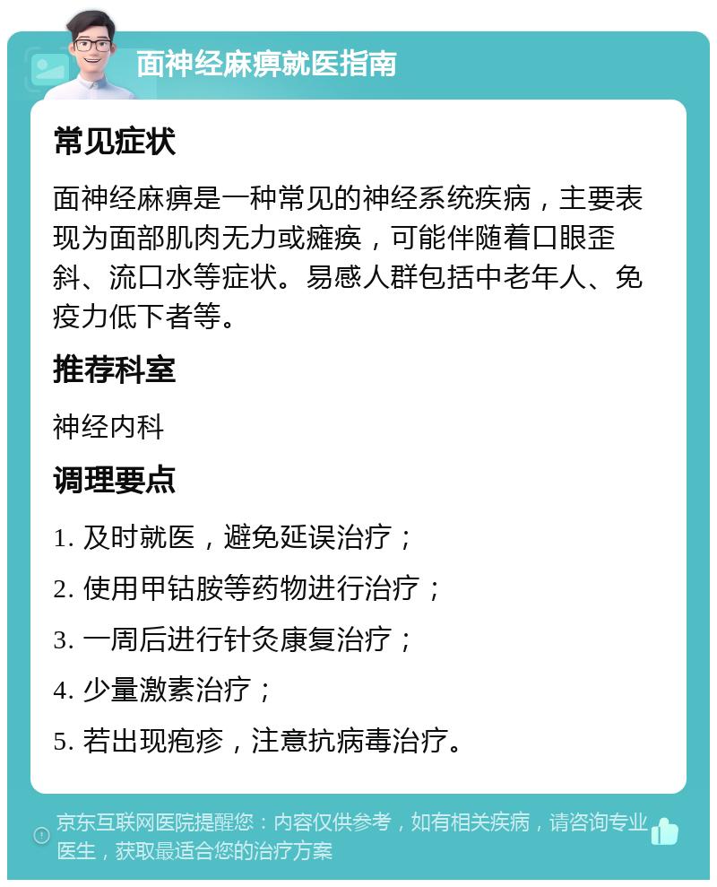 面神经麻痹就医指南 常见症状 面神经麻痹是一种常见的神经系统疾病，主要表现为面部肌肉无力或瘫痪，可能伴随着口眼歪斜、流口水等症状。易感人群包括中老年人、免疫力低下者等。 推荐科室 神经内科 调理要点 1. 及时就医，避免延误治疗； 2. 使用甲钴胺等药物进行治疗； 3. 一周后进行针灸康复治疗； 4. 少量激素治疗； 5. 若出现疱疹，注意抗病毒治疗。