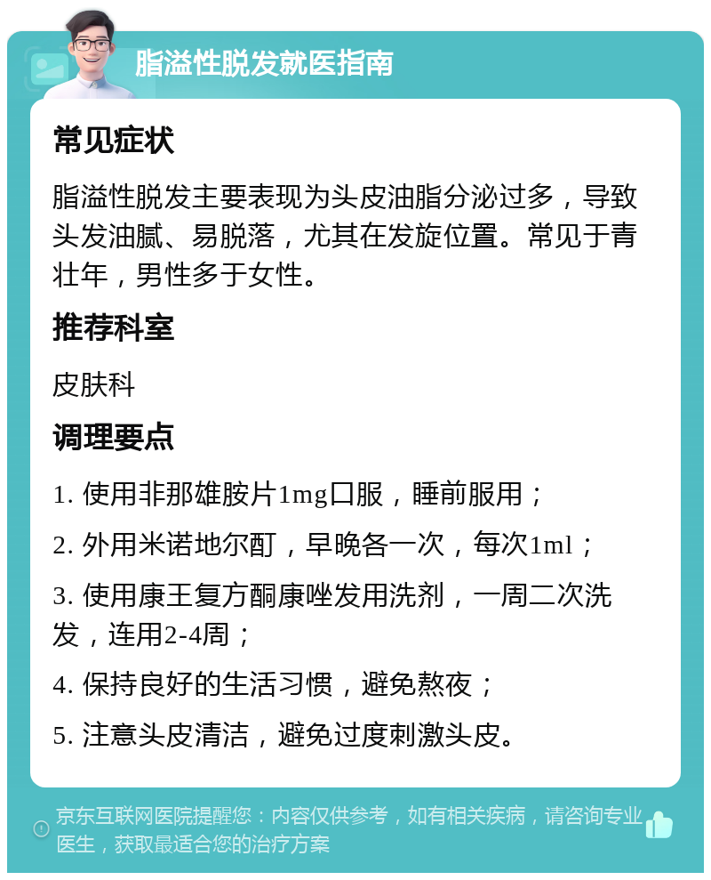 脂溢性脱发就医指南 常见症状 脂溢性脱发主要表现为头皮油脂分泌过多，导致头发油腻、易脱落，尤其在发旋位置。常见于青壮年，男性多于女性。 推荐科室 皮肤科 调理要点 1. 使用非那雄胺片1mg口服，睡前服用； 2. 外用米诺地尔酊，早晚各一次，每次1ml； 3. 使用康王复方酮康唑发用洗剂，一周二次洗发，连用2-4周； 4. 保持良好的生活习惯，避免熬夜； 5. 注意头皮清洁，避免过度刺激头皮。