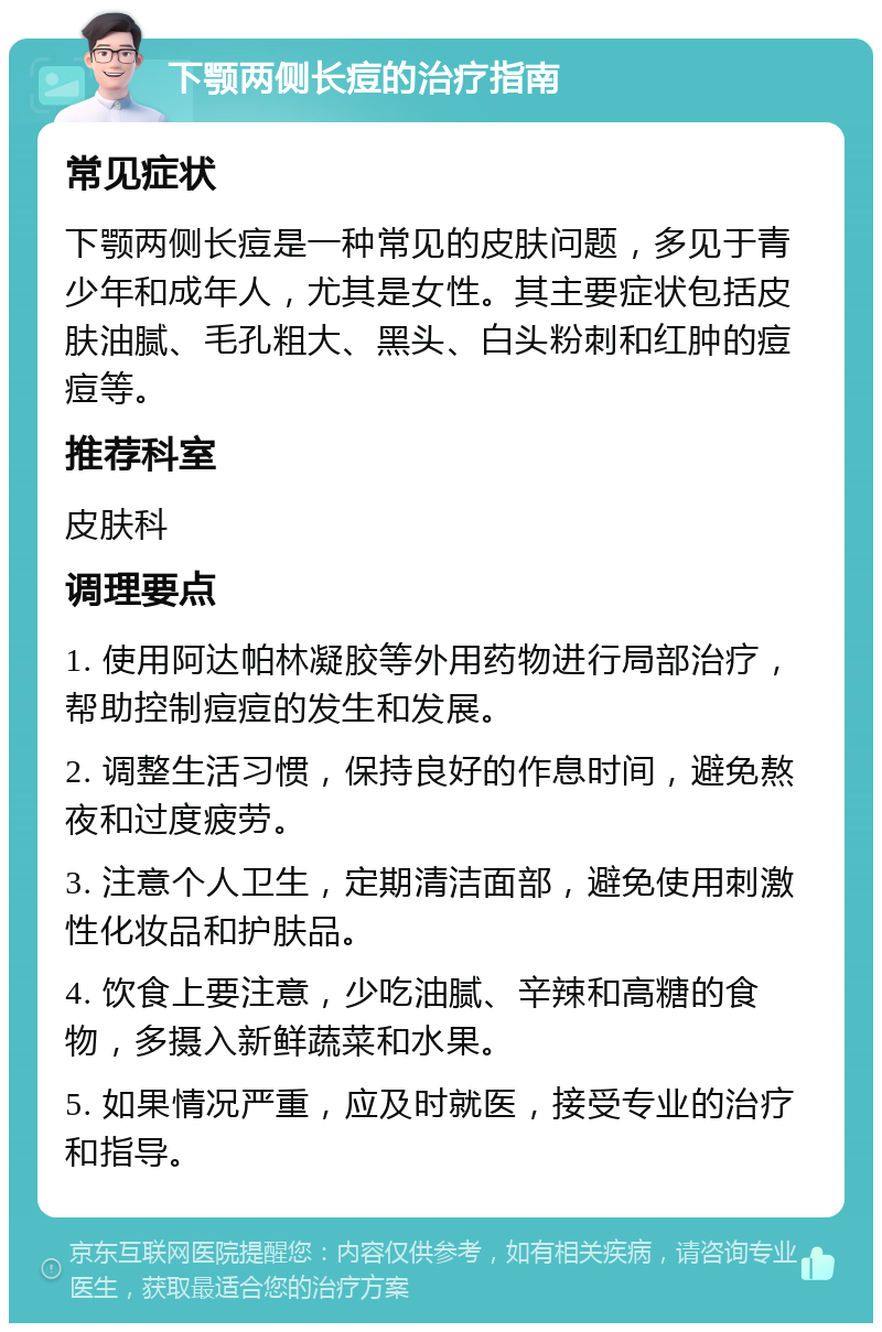 下颚两侧长痘的治疗指南 常见症状 下颚两侧长痘是一种常见的皮肤问题，多见于青少年和成年人，尤其是女性。其主要症状包括皮肤油腻、毛孔粗大、黑头、白头粉刺和红肿的痘痘等。 推荐科室 皮肤科 调理要点 1. 使用阿达帕林凝胶等外用药物进行局部治疗，帮助控制痘痘的发生和发展。 2. 调整生活习惯，保持良好的作息时间，避免熬夜和过度疲劳。 3. 注意个人卫生，定期清洁面部，避免使用刺激性化妆品和护肤品。 4. 饮食上要注意，少吃油腻、辛辣和高糖的食物，多摄入新鲜蔬菜和水果。 5. 如果情况严重，应及时就医，接受专业的治疗和指导。