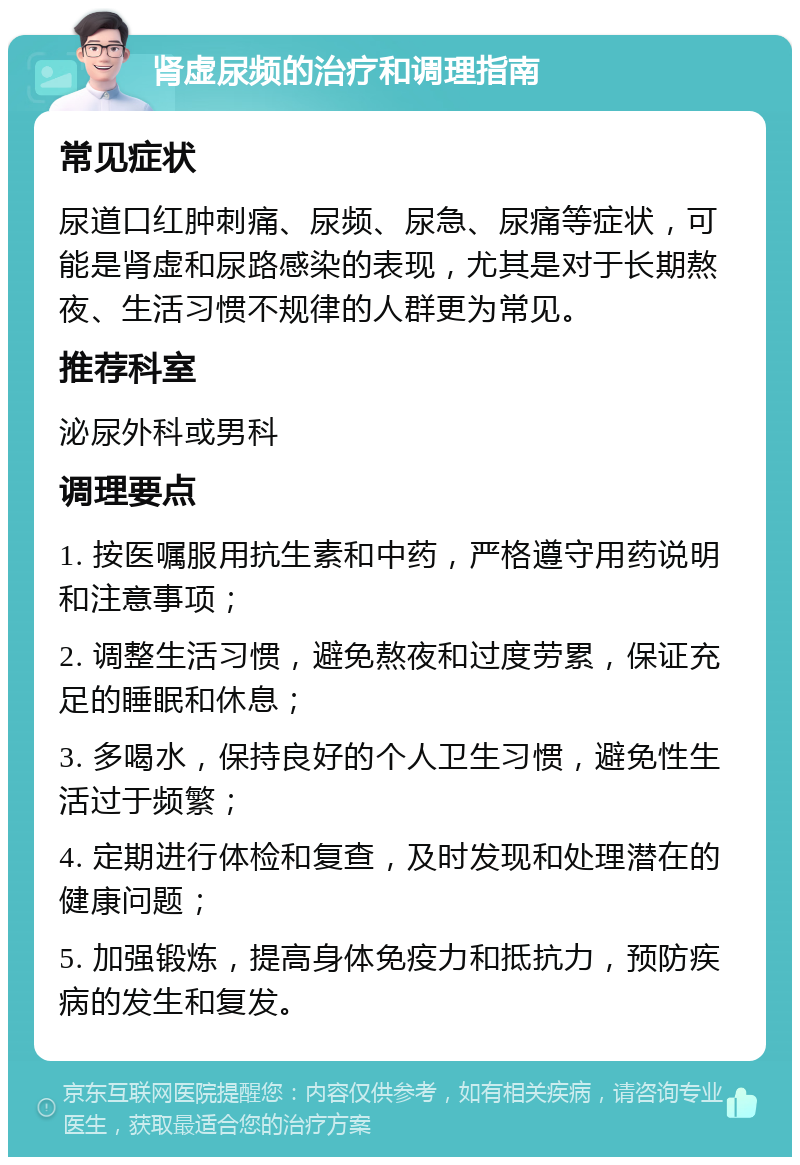 肾虚尿频的治疗和调理指南 常见症状 尿道口红肿刺痛、尿频、尿急、尿痛等症状，可能是肾虚和尿路感染的表现，尤其是对于长期熬夜、生活习惯不规律的人群更为常见。 推荐科室 泌尿外科或男科 调理要点 1. 按医嘱服用抗生素和中药，严格遵守用药说明和注意事项； 2. 调整生活习惯，避免熬夜和过度劳累，保证充足的睡眠和休息； 3. 多喝水，保持良好的个人卫生习惯，避免性生活过于频繁； 4. 定期进行体检和复查，及时发现和处理潜在的健康问题； 5. 加强锻炼，提高身体免疫力和抵抗力，预防疾病的发生和复发。