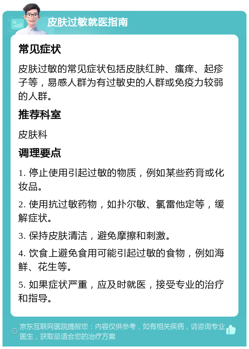 皮肤过敏就医指南 常见症状 皮肤过敏的常见症状包括皮肤红肿、瘙痒、起疹子等，易感人群为有过敏史的人群或免疫力较弱的人群。 推荐科室 皮肤科 调理要点 1. 停止使用引起过敏的物质，例如某些药膏或化妆品。 2. 使用抗过敏药物，如扑尔敏、氯雷他定等，缓解症状。 3. 保持皮肤清洁，避免摩擦和刺激。 4. 饮食上避免食用可能引起过敏的食物，例如海鲜、花生等。 5. 如果症状严重，应及时就医，接受专业的治疗和指导。