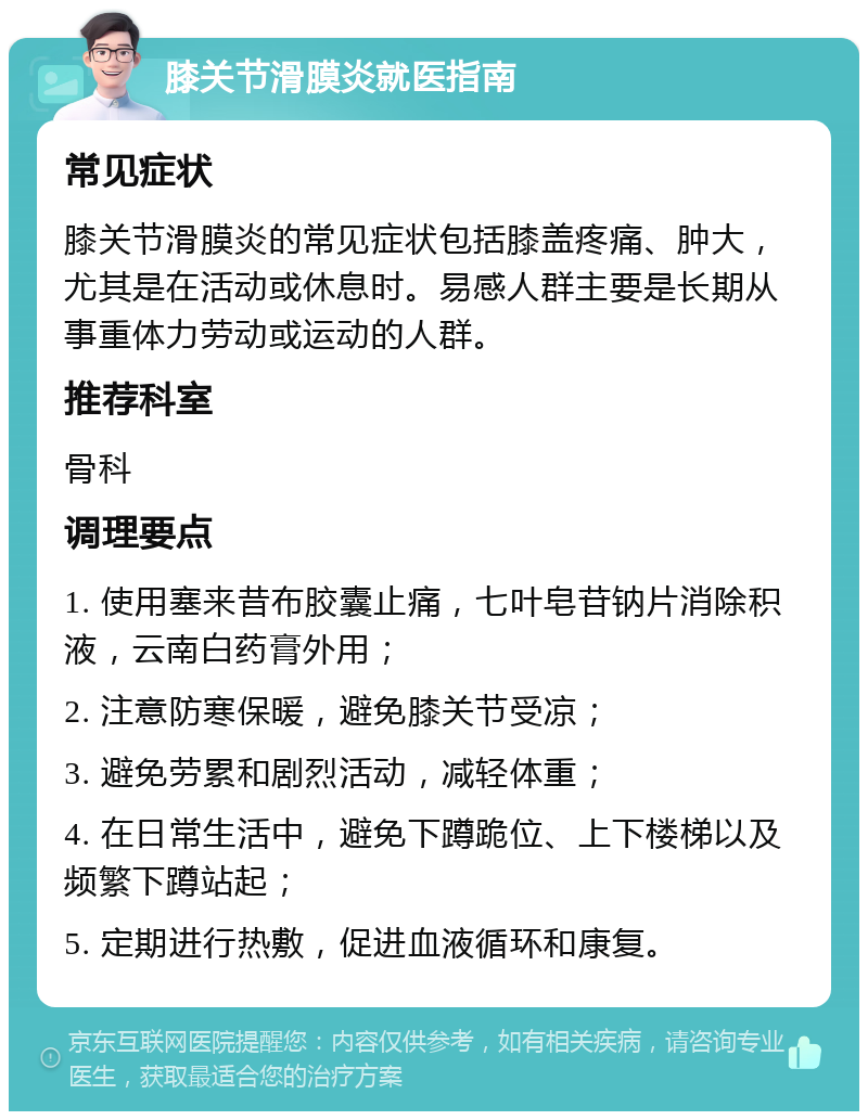 膝关节滑膜炎就医指南 常见症状 膝关节滑膜炎的常见症状包括膝盖疼痛、肿大，尤其是在活动或休息时。易感人群主要是长期从事重体力劳动或运动的人群。 推荐科室 骨科 调理要点 1. 使用塞来昔布胶囊止痛，七叶皂苷钠片消除积液，云南白药膏外用； 2. 注意防寒保暖，避免膝关节受凉； 3. 避免劳累和剧烈活动，减轻体重； 4. 在日常生活中，避免下蹲跪位、上下楼梯以及频繁下蹲站起； 5. 定期进行热敷，促进血液循环和康复。