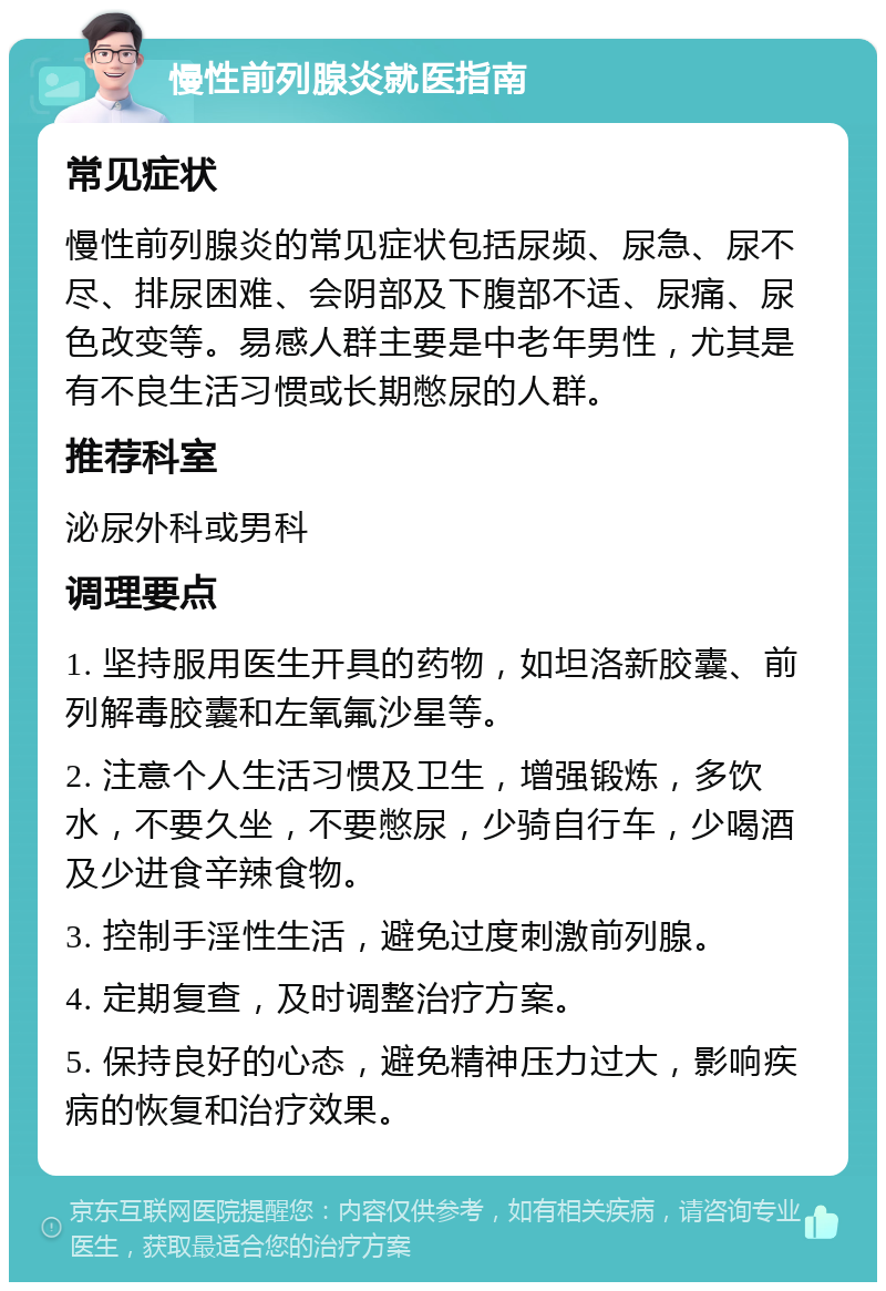 慢性前列腺炎就医指南 常见症状 慢性前列腺炎的常见症状包括尿频、尿急、尿不尽、排尿困难、会阴部及下腹部不适、尿痛、尿色改变等。易感人群主要是中老年男性，尤其是有不良生活习惯或长期憋尿的人群。 推荐科室 泌尿外科或男科 调理要点 1. 坚持服用医生开具的药物，如坦洛新胶囊、前列解毒胶囊和左氧氟沙星等。 2. 注意个人生活习惯及卫生，增强锻炼，多饮水，不要久坐，不要憋尿，少骑自行车，少喝酒及少进食辛辣食物。 3. 控制手淫性生活，避免过度刺激前列腺。 4. 定期复查，及时调整治疗方案。 5. 保持良好的心态，避免精神压力过大，影响疾病的恢复和治疗效果。