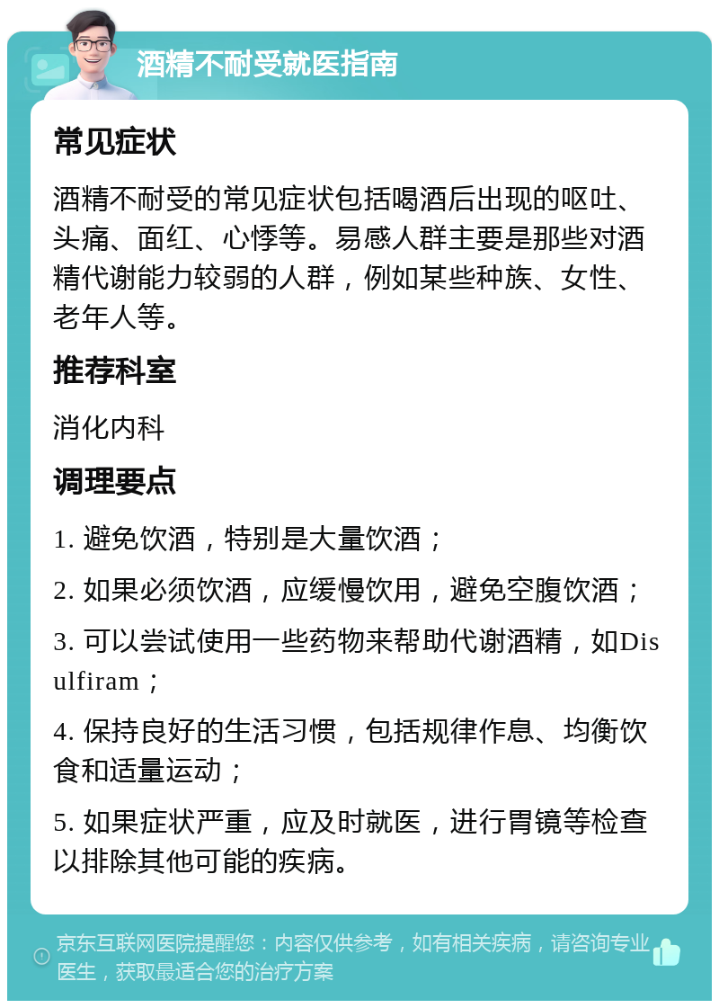 酒精不耐受就医指南 常见症状 酒精不耐受的常见症状包括喝酒后出现的呕吐、头痛、面红、心悸等。易感人群主要是那些对酒精代谢能力较弱的人群，例如某些种族、女性、老年人等。 推荐科室 消化内科 调理要点 1. 避免饮酒，特别是大量饮酒； 2. 如果必须饮酒，应缓慢饮用，避免空腹饮酒； 3. 可以尝试使用一些药物来帮助代谢酒精，如Disulfiram； 4. 保持良好的生活习惯，包括规律作息、均衡饮食和适量运动； 5. 如果症状严重，应及时就医，进行胃镜等检查以排除其他可能的疾病。