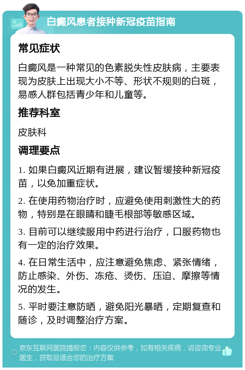 白癜风患者接种新冠疫苗指南 常见症状 白癜风是一种常见的色素脱失性皮肤病，主要表现为皮肤上出现大小不等、形状不规则的白斑，易感人群包括青少年和儿童等。 推荐科室 皮肤科 调理要点 1. 如果白癜风近期有进展，建议暂缓接种新冠疫苗，以免加重症状。 2. 在使用药物治疗时，应避免使用刺激性大的药物，特别是在眼睛和睫毛根部等敏感区域。 3. 目前可以继续服用中药进行治疗，口服药物也有一定的治疗效果。 4. 在日常生活中，应注意避免焦虑、紧张情绪，防止感染、外伤、冻疮、烫伤、压迫、摩擦等情况的发生。 5. 平时要注意防晒，避免阳光暴晒，定期复查和随诊，及时调整治疗方案。