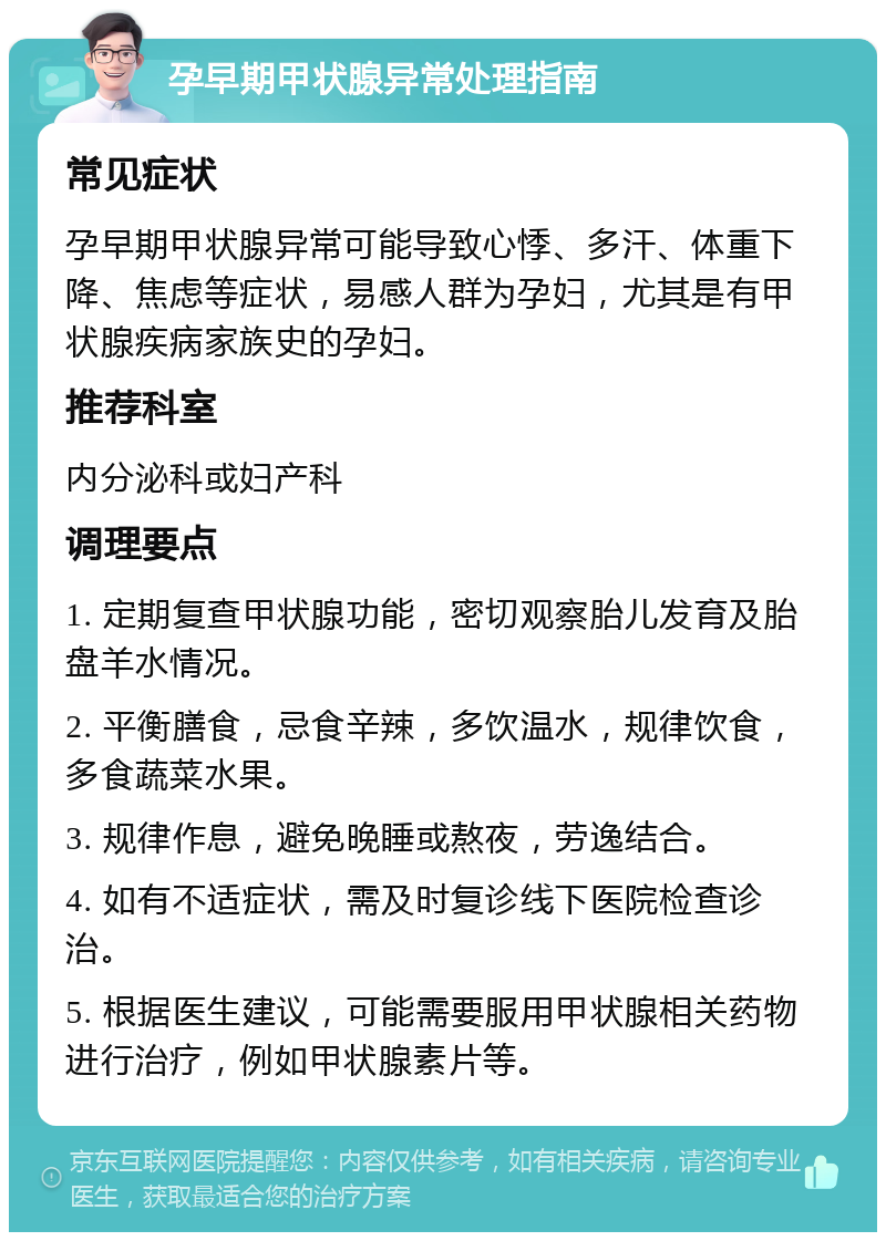 孕早期甲状腺异常处理指南 常见症状 孕早期甲状腺异常可能导致心悸、多汗、体重下降、焦虑等症状，易感人群为孕妇，尤其是有甲状腺疾病家族史的孕妇。 推荐科室 内分泌科或妇产科 调理要点 1. 定期复查甲状腺功能，密切观察胎儿发育及胎盘羊水情况。 2. 平衡膳食，忌食辛辣，多饮温水，规律饮食，多食蔬菜水果。 3. 规律作息，避免晚睡或熬夜，劳逸结合。 4. 如有不适症状，需及时复诊线下医院检查诊治。 5. 根据医生建议，可能需要服用甲状腺相关药物进行治疗，例如甲状腺素片等。