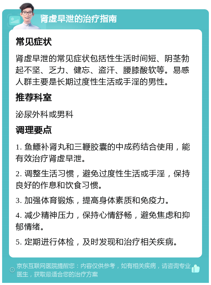 肾虚早泄的治疗指南 常见症状 肾虚早泄的常见症状包括性生活时间短、阴茎勃起不坚、乏力、健忘、盗汗、腰膝酸软等。易感人群主要是长期过度性生活或手淫的男性。 推荐科室 泌尿外科或男科 调理要点 1. 鱼鳔补肾丸和三鞭胶囊的中成药结合使用，能有效治疗肾虚早泄。 2. 调整生活习惯，避免过度性生活或手淫，保持良好的作息和饮食习惯。 3. 加强体育锻炼，提高身体素质和免疫力。 4. 减少精神压力，保持心情舒畅，避免焦虑和抑郁情绪。 5. 定期进行体检，及时发现和治疗相关疾病。