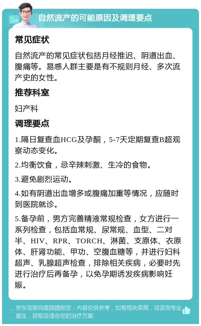 自然流产的可能原因及调理要点 常见症状 自然流产的常见症状包括月经推迟、阴道出血、腹痛等。易感人群主要是有不规则月经、多次流产史的女性。 推荐科室 妇产科 调理要点 1.隔日复查血HCG及孕酮，5-7天定期复查B超观察动态变化。 2.均衡饮食，忌辛辣刺激、生冷的食物。 3.避免剧烈运动。 4.如有阴道出血增多或腹痛加重等情况，应随时到医院就诊。 5.备孕前，男方完善精液常规检查，女方进行一系列检查，包括血常规、尿常规、血型、二对半、HIV、RPR、TORCH、淋菌、支原体、衣原体、肝肾功能、甲功、空腹血糖等，并进行妇科超声、乳腺超声检查，排除相关疾病，必要时先进行治疗后再备孕，以免孕期诱发疾病影响妊娠。