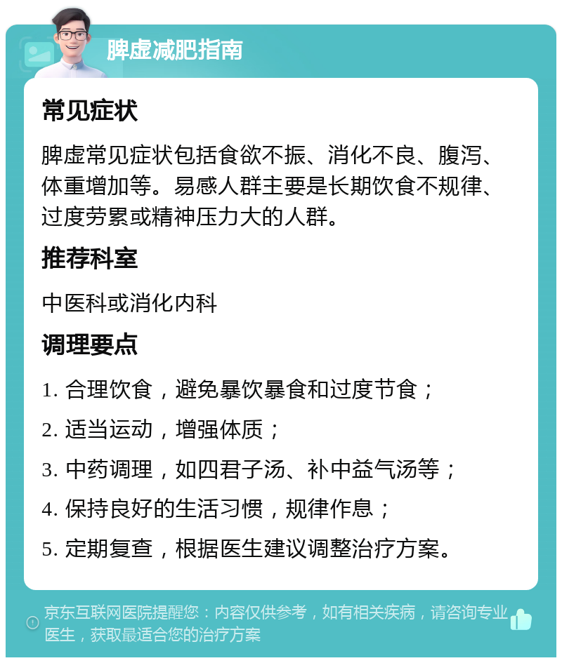 脾虚减肥指南 常见症状 脾虚常见症状包括食欲不振、消化不良、腹泻、体重增加等。易感人群主要是长期饮食不规律、过度劳累或精神压力大的人群。 推荐科室 中医科或消化内科 调理要点 1. 合理饮食，避免暴饮暴食和过度节食； 2. 适当运动，增强体质； 3. 中药调理，如四君子汤、补中益气汤等； 4. 保持良好的生活习惯，规律作息； 5. 定期复查，根据医生建议调整治疗方案。