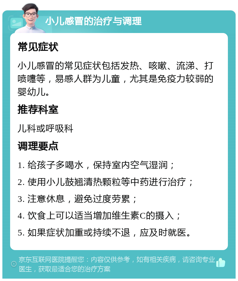 小儿感冒的治疗与调理 常见症状 小儿感冒的常见症状包括发热、咳嗽、流涕、打喷嚏等，易感人群为儿童，尤其是免疫力较弱的婴幼儿。 推荐科室 儿科或呼吸科 调理要点 1. 给孩子多喝水，保持室内空气湿润； 2. 使用小儿鼓翘清热颗粒等中药进行治疗； 3. 注意休息，避免过度劳累； 4. 饮食上可以适当增加维生素C的摄入； 5. 如果症状加重或持续不退，应及时就医。