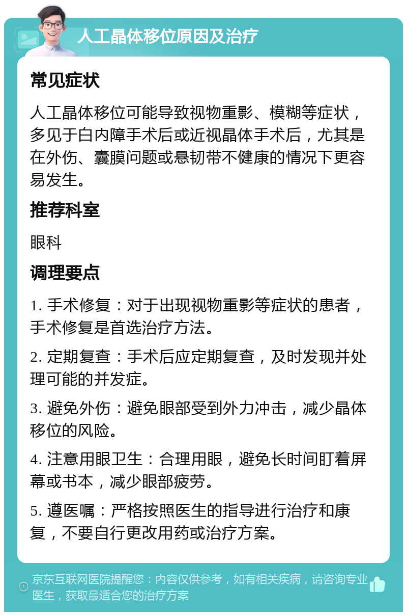 人工晶体移位原因及治疗 常见症状 人工晶体移位可能导致视物重影、模糊等症状，多见于白内障手术后或近视晶体手术后，尤其是在外伤、囊膜问题或悬韧带不健康的情况下更容易发生。 推荐科室 眼科 调理要点 1. 手术修复：对于出现视物重影等症状的患者，手术修复是首选治疗方法。 2. 定期复查：手术后应定期复查，及时发现并处理可能的并发症。 3. 避免外伤：避免眼部受到外力冲击，减少晶体移位的风险。 4. 注意用眼卫生：合理用眼，避免长时间盯着屏幕或书本，减少眼部疲劳。 5. 遵医嘱：严格按照医生的指导进行治疗和康复，不要自行更改用药或治疗方案。