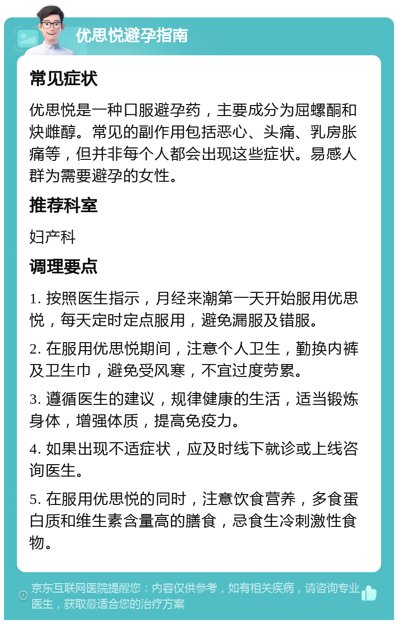 优思悦避孕指南 常见症状 优思悦是一种口服避孕药，主要成分为屈螺酮和炔雌醇。常见的副作用包括恶心、头痛、乳房胀痛等，但并非每个人都会出现这些症状。易感人群为需要避孕的女性。 推荐科室 妇产科 调理要点 1. 按照医生指示，月经来潮第一天开始服用优思悦，每天定时定点服用，避免漏服及错服。 2. 在服用优思悦期间，注意个人卫生，勤换内裤及卫生巾，避免受风寒，不宜过度劳累。 3. 遵循医生的建议，规律健康的生活，适当锻炼身体，增强体质，提高免疫力。 4. 如果出现不适症状，应及时线下就诊或上线咨询医生。 5. 在服用优思悦的同时，注意饮食营养，多食蛋白质和维生素含量高的膳食，忌食生冷刺激性食物。