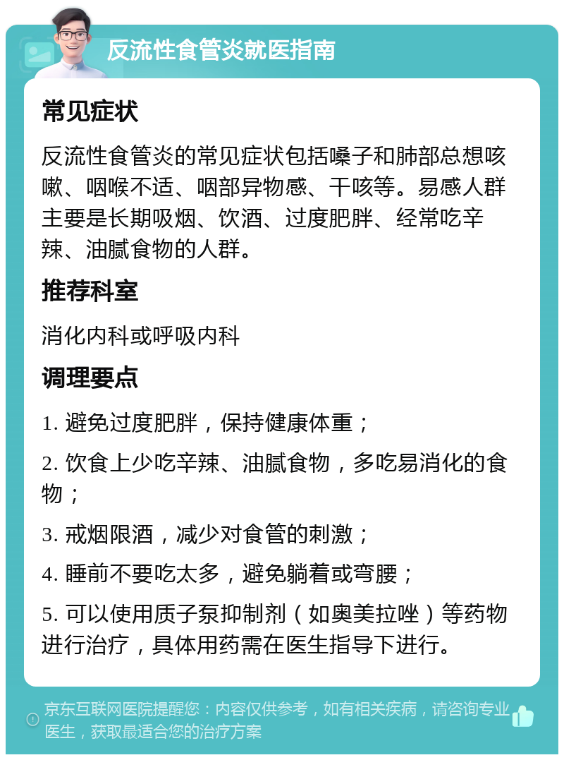 反流性食管炎就医指南 常见症状 反流性食管炎的常见症状包括嗓子和肺部总想咳嗽、咽喉不适、咽部异物感、干咳等。易感人群主要是长期吸烟、饮酒、过度肥胖、经常吃辛辣、油腻食物的人群。 推荐科室 消化内科或呼吸内科 调理要点 1. 避免过度肥胖，保持健康体重； 2. 饮食上少吃辛辣、油腻食物，多吃易消化的食物； 3. 戒烟限酒，减少对食管的刺激； 4. 睡前不要吃太多，避免躺着或弯腰； 5. 可以使用质子泵抑制剂（如奥美拉唑）等药物进行治疗，具体用药需在医生指导下进行。