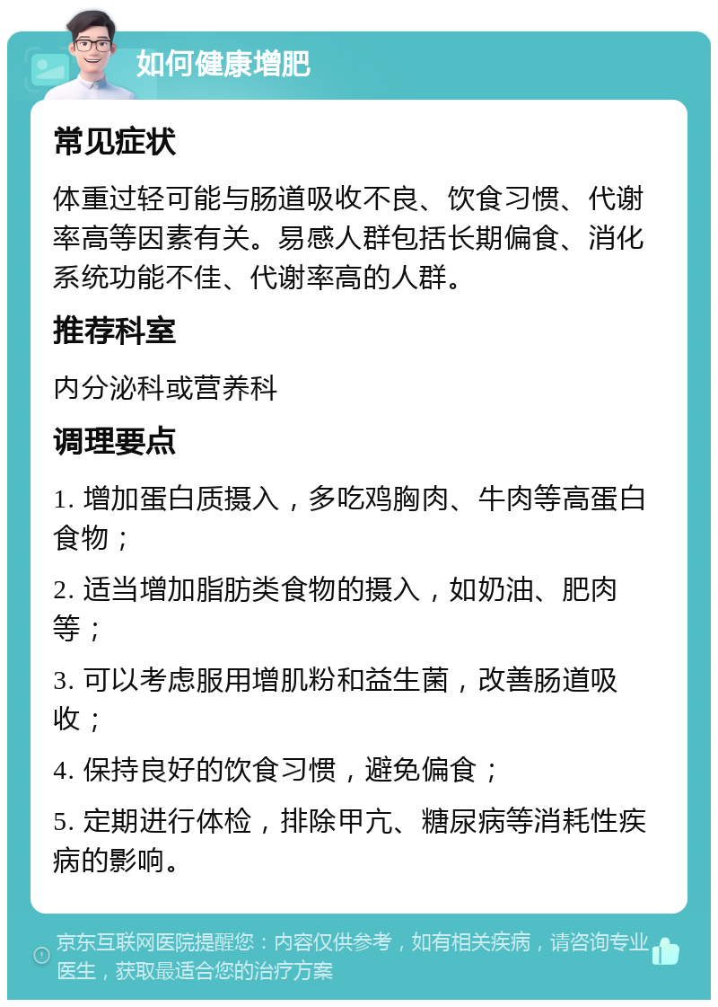 如何健康增肥 常见症状 体重过轻可能与肠道吸收不良、饮食习惯、代谢率高等因素有关。易感人群包括长期偏食、消化系统功能不佳、代谢率高的人群。 推荐科室 内分泌科或营养科 调理要点 1. 增加蛋白质摄入，多吃鸡胸肉、牛肉等高蛋白食物； 2. 适当增加脂肪类食物的摄入，如奶油、肥肉等； 3. 可以考虑服用增肌粉和益生菌，改善肠道吸收； 4. 保持良好的饮食习惯，避免偏食； 5. 定期进行体检，排除甲亢、糖尿病等消耗性疾病的影响。