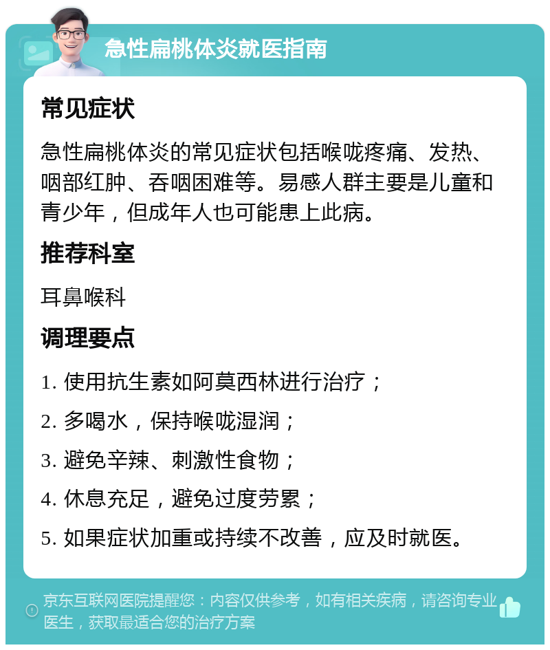 急性扁桃体炎就医指南 常见症状 急性扁桃体炎的常见症状包括喉咙疼痛、发热、咽部红肿、吞咽困难等。易感人群主要是儿童和青少年，但成年人也可能患上此病。 推荐科室 耳鼻喉科 调理要点 1. 使用抗生素如阿莫西林进行治疗； 2. 多喝水，保持喉咙湿润； 3. 避免辛辣、刺激性食物； 4. 休息充足，避免过度劳累； 5. 如果症状加重或持续不改善，应及时就医。