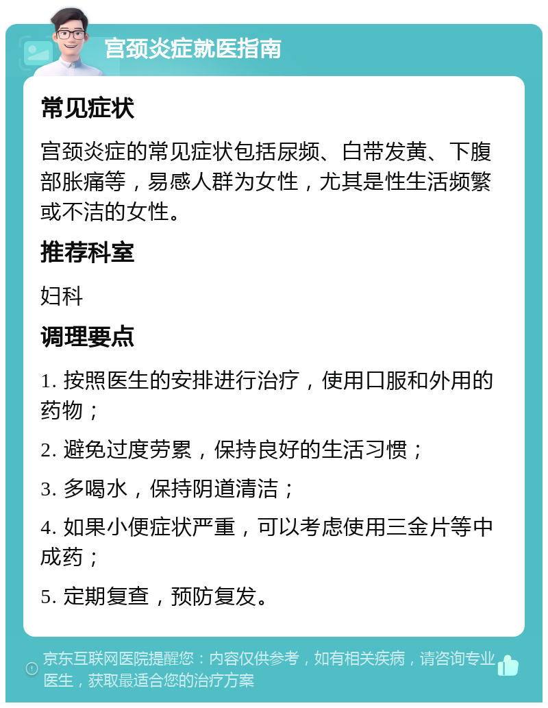 宫颈炎症就医指南 常见症状 宫颈炎症的常见症状包括尿频、白带发黄、下腹部胀痛等，易感人群为女性，尤其是性生活频繁或不洁的女性。 推荐科室 妇科 调理要点 1. 按照医生的安排进行治疗，使用口服和外用的药物； 2. 避免过度劳累，保持良好的生活习惯； 3. 多喝水，保持阴道清洁； 4. 如果小便症状严重，可以考虑使用三金片等中成药； 5. 定期复查，预防复发。