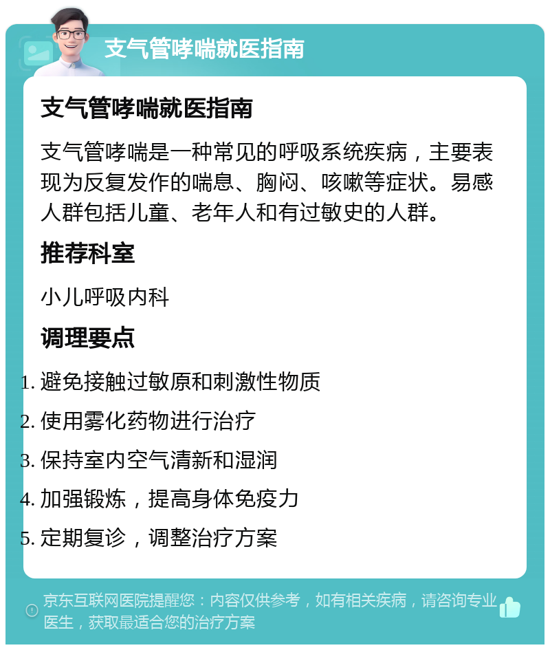 支气管哮喘就医指南 支气管哮喘就医指南 支气管哮喘是一种常见的呼吸系统疾病，主要表现为反复发作的喘息、胸闷、咳嗽等症状。易感人群包括儿童、老年人和有过敏史的人群。 推荐科室 小儿呼吸内科 调理要点 避免接触过敏原和刺激性物质 使用雾化药物进行治疗 保持室内空气清新和湿润 加强锻炼，提高身体免疫力 定期复诊，调整治疗方案