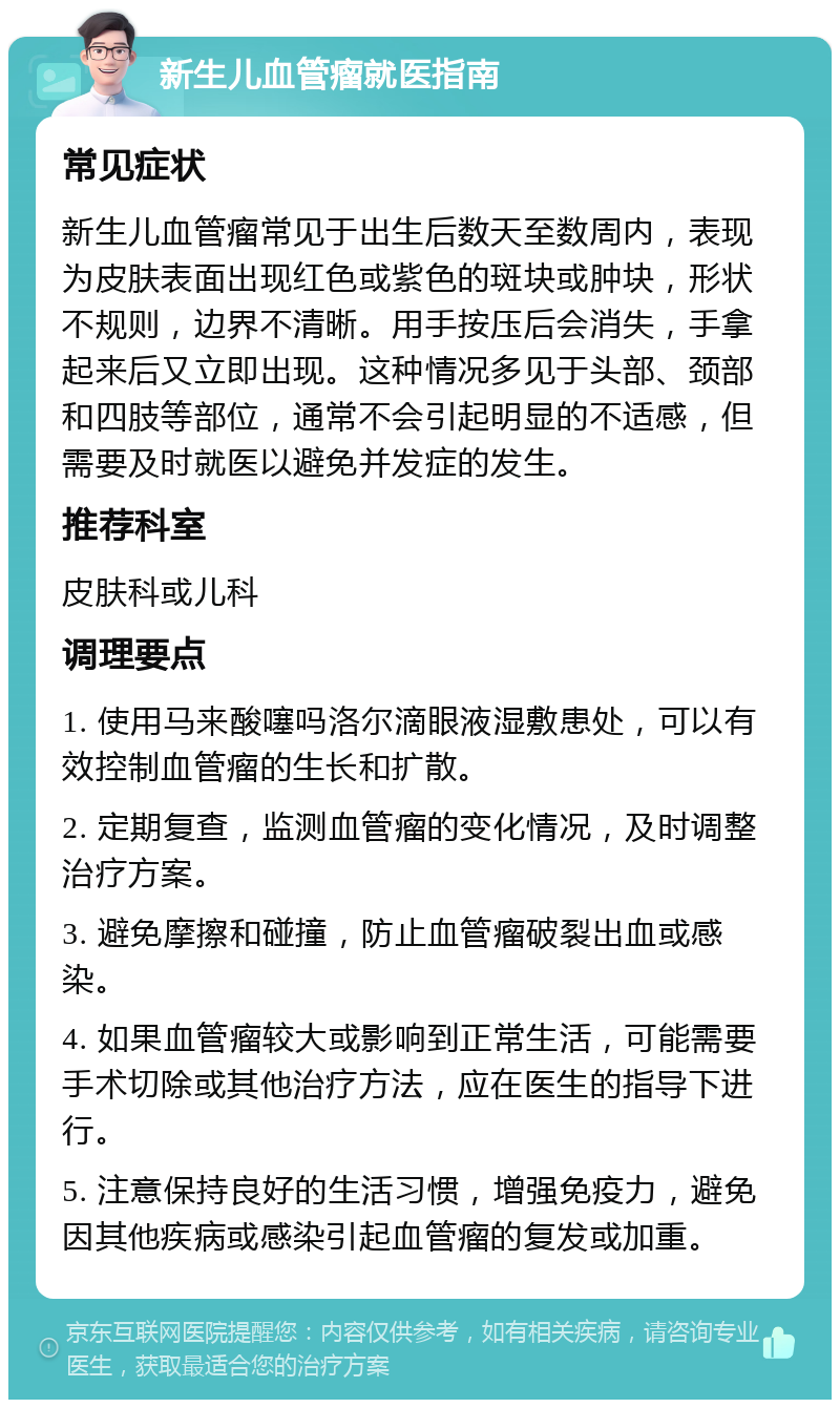 新生儿血管瘤就医指南 常见症状 新生儿血管瘤常见于出生后数天至数周内，表现为皮肤表面出现红色或紫色的斑块或肿块，形状不规则，边界不清晰。用手按压后会消失，手拿起来后又立即出现。这种情况多见于头部、颈部和四肢等部位，通常不会引起明显的不适感，但需要及时就医以避免并发症的发生。 推荐科室 皮肤科或儿科 调理要点 1. 使用马来酸噻吗洛尔滴眼液湿敷患处，可以有效控制血管瘤的生长和扩散。 2. 定期复查，监测血管瘤的变化情况，及时调整治疗方案。 3. 避免摩擦和碰撞，防止血管瘤破裂出血或感染。 4. 如果血管瘤较大或影响到正常生活，可能需要手术切除或其他治疗方法，应在医生的指导下进行。 5. 注意保持良好的生活习惯，增强免疫力，避免因其他疾病或感染引起血管瘤的复发或加重。