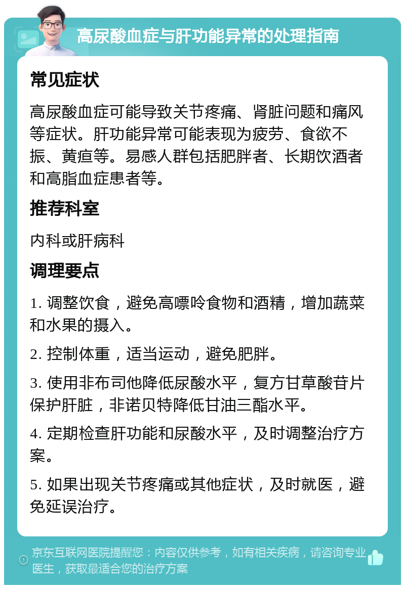 高尿酸血症与肝功能异常的处理指南 常见症状 高尿酸血症可能导致关节疼痛、肾脏问题和痛风等症状。肝功能异常可能表现为疲劳、食欲不振、黄疸等。易感人群包括肥胖者、长期饮酒者和高脂血症患者等。 推荐科室 内科或肝病科 调理要点 1. 调整饮食，避免高嘌呤食物和酒精，增加蔬菜和水果的摄入。 2. 控制体重，适当运动，避免肥胖。 3. 使用非布司他降低尿酸水平，复方甘草酸苷片保护肝脏，非诺贝特降低甘油三酯水平。 4. 定期检查肝功能和尿酸水平，及时调整治疗方案。 5. 如果出现关节疼痛或其他症状，及时就医，避免延误治疗。