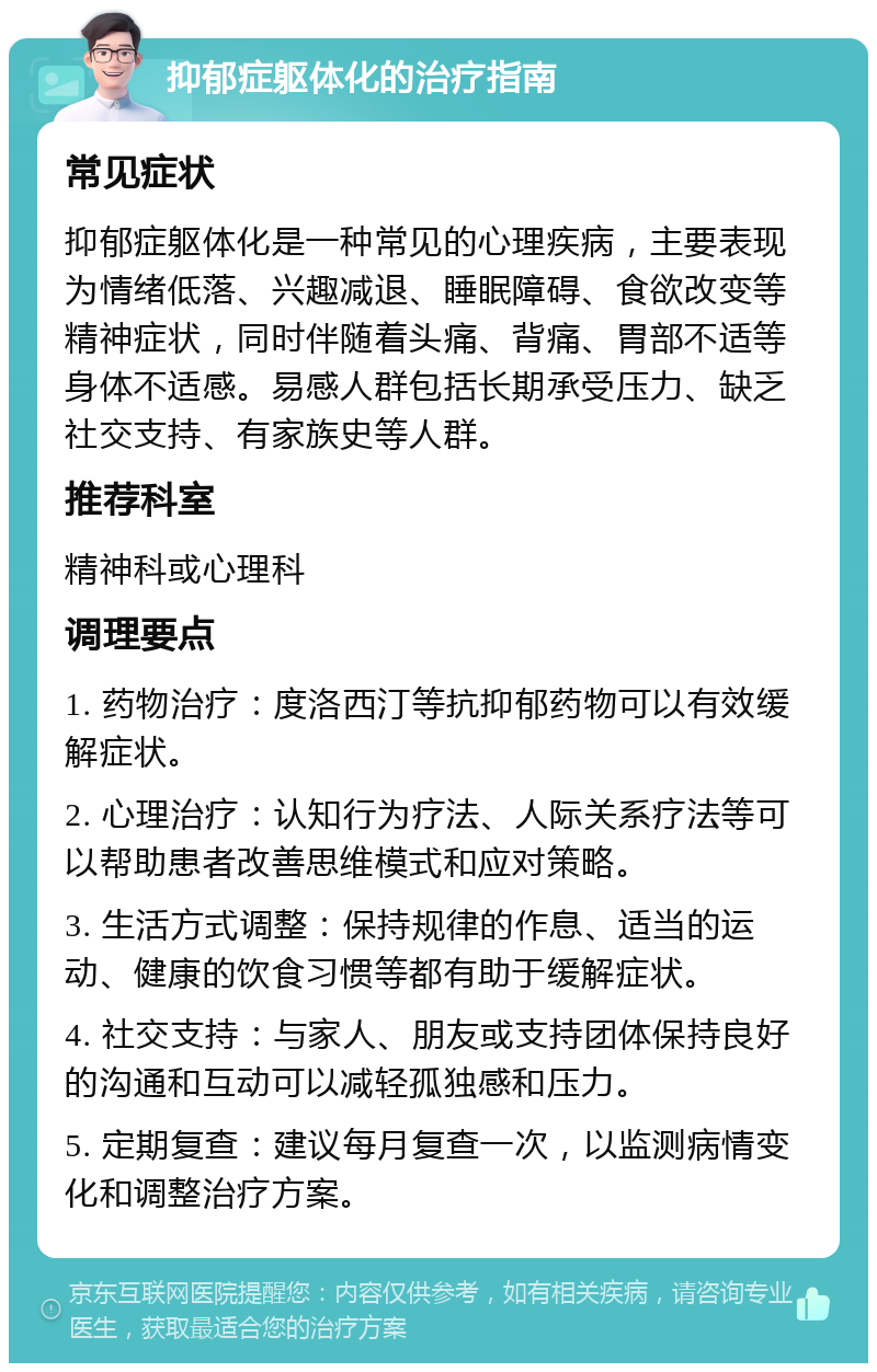 抑郁症躯体化的治疗指南 常见症状 抑郁症躯体化是一种常见的心理疾病，主要表现为情绪低落、兴趣减退、睡眠障碍、食欲改变等精神症状，同时伴随着头痛、背痛、胃部不适等身体不适感。易感人群包括长期承受压力、缺乏社交支持、有家族史等人群。 推荐科室 精神科或心理科 调理要点 1. 药物治疗：度洛西汀等抗抑郁药物可以有效缓解症状。 2. 心理治疗：认知行为疗法、人际关系疗法等可以帮助患者改善思维模式和应对策略。 3. 生活方式调整：保持规律的作息、适当的运动、健康的饮食习惯等都有助于缓解症状。 4. 社交支持：与家人、朋友或支持团体保持良好的沟通和互动可以减轻孤独感和压力。 5. 定期复查：建议每月复查一次，以监测病情变化和调整治疗方案。