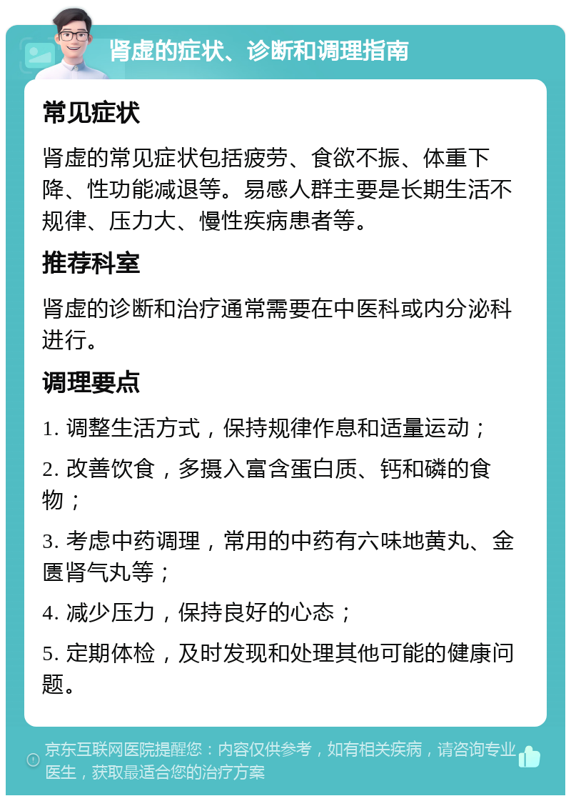 肾虚的症状、诊断和调理指南 常见症状 肾虚的常见症状包括疲劳、食欲不振、体重下降、性功能减退等。易感人群主要是长期生活不规律、压力大、慢性疾病患者等。 推荐科室 肾虚的诊断和治疗通常需要在中医科或内分泌科进行。 调理要点 1. 调整生活方式，保持规律作息和适量运动； 2. 改善饮食，多摄入富含蛋白质、钙和磷的食物； 3. 考虑中药调理，常用的中药有六味地黄丸、金匮肾气丸等； 4. 减少压力，保持良好的心态； 5. 定期体检，及时发现和处理其他可能的健康问题。