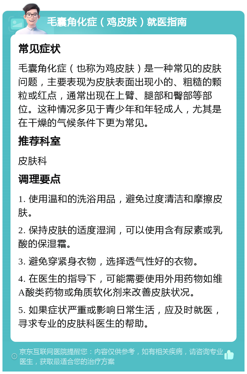 毛囊角化症（鸡皮肤）就医指南 常见症状 毛囊角化症（也称为鸡皮肤）是一种常见的皮肤问题，主要表现为皮肤表面出现小的、粗糙的颗粒或红点，通常出现在上臂、腿部和臀部等部位。这种情况多见于青少年和年轻成人，尤其是在干燥的气候条件下更为常见。 推荐科室 皮肤科 调理要点 1. 使用温和的洗浴用品，避免过度清洁和摩擦皮肤。 2. 保持皮肤的适度湿润，可以使用含有尿素或乳酸的保湿霜。 3. 避免穿紧身衣物，选择透气性好的衣物。 4. 在医生的指导下，可能需要使用外用药物如维A酸类药物或角质软化剂来改善皮肤状况。 5. 如果症状严重或影响日常生活，应及时就医，寻求专业的皮肤科医生的帮助。