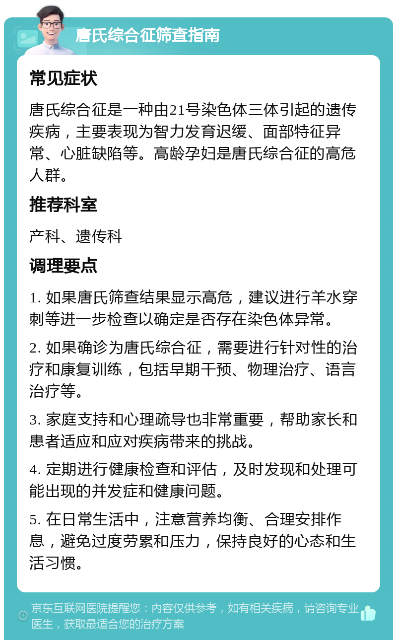 唐氏综合征筛查指南 常见症状 唐氏综合征是一种由21号染色体三体引起的遗传疾病，主要表现为智力发育迟缓、面部特征异常、心脏缺陷等。高龄孕妇是唐氏综合征的高危人群。 推荐科室 产科、遗传科 调理要点 1. 如果唐氏筛查结果显示高危，建议进行羊水穿刺等进一步检查以确定是否存在染色体异常。 2. 如果确诊为唐氏综合征，需要进行针对性的治疗和康复训练，包括早期干预、物理治疗、语言治疗等。 3. 家庭支持和心理疏导也非常重要，帮助家长和患者适应和应对疾病带来的挑战。 4. 定期进行健康检查和评估，及时发现和处理可能出现的并发症和健康问题。 5. 在日常生活中，注意营养均衡、合理安排作息，避免过度劳累和压力，保持良好的心态和生活习惯。