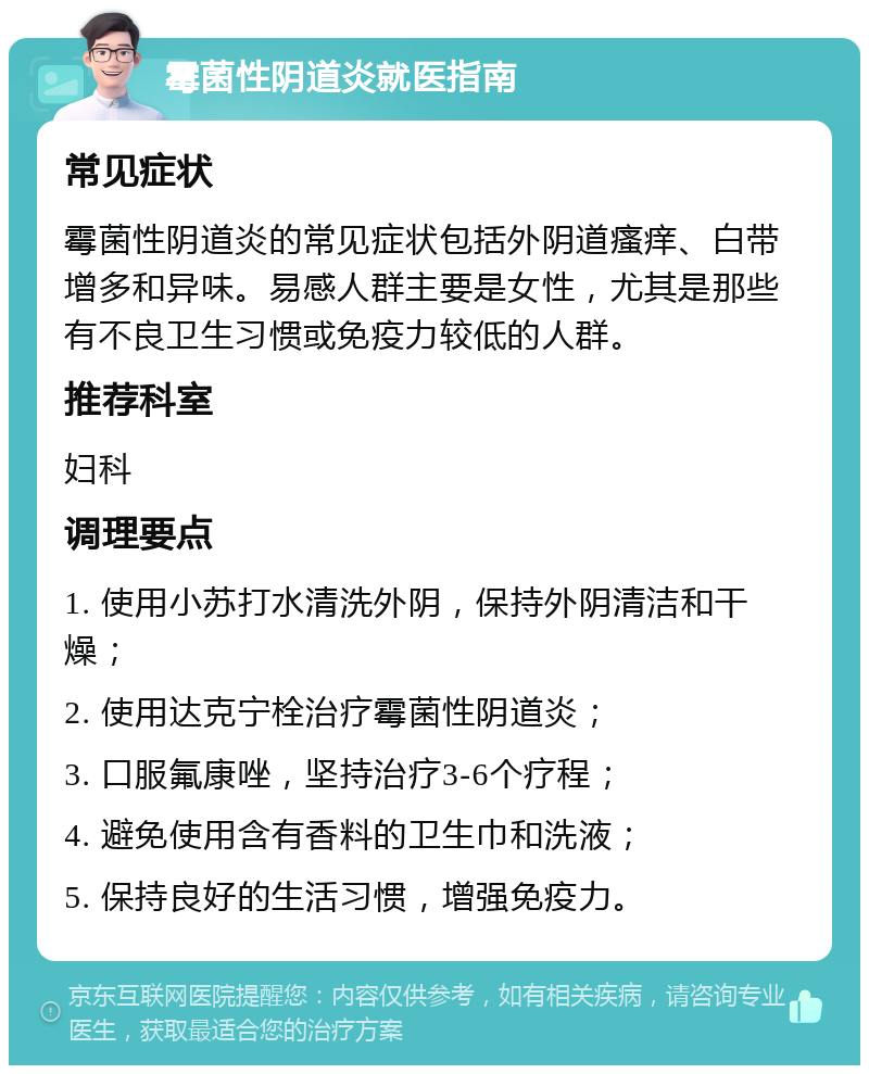 霉菌性阴道炎就医指南 常见症状 霉菌性阴道炎的常见症状包括外阴道瘙痒、白带增多和异味。易感人群主要是女性，尤其是那些有不良卫生习惯或免疫力较低的人群。 推荐科室 妇科 调理要点 1. 使用小苏打水清洗外阴，保持外阴清洁和干燥； 2. 使用达克宁栓治疗霉菌性阴道炎； 3. 口服氟康唑，坚持治疗3-6个疗程； 4. 避免使用含有香料的卫生巾和洗液； 5. 保持良好的生活习惯，增强免疫力。