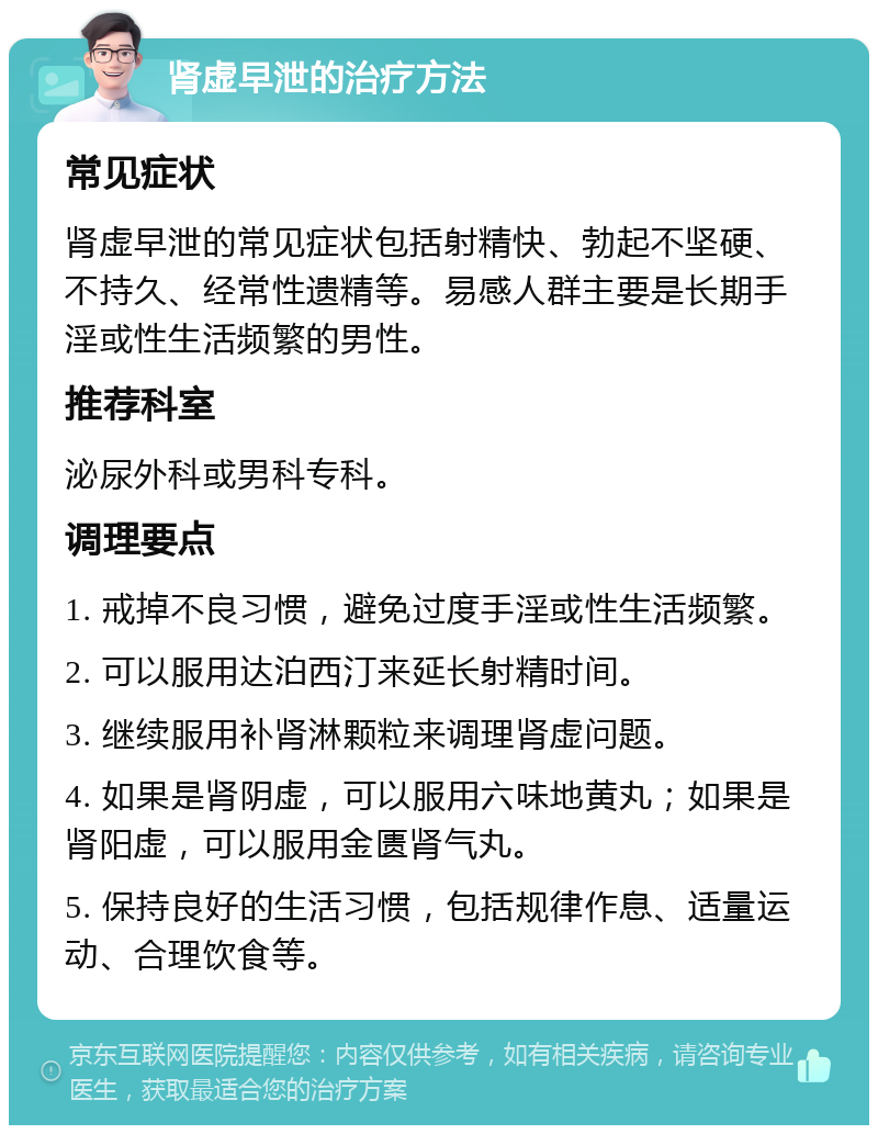 肾虚早泄的治疗方法 常见症状 肾虚早泄的常见症状包括射精快、勃起不坚硬、不持久、经常性遗精等。易感人群主要是长期手淫或性生活频繁的男性。 推荐科室 泌尿外科或男科专科。 调理要点 1. 戒掉不良习惯，避免过度手淫或性生活频繁。 2. 可以服用达泊西汀来延长射精时间。 3. 继续服用补肾淋颗粒来调理肾虚问题。 4. 如果是肾阴虚，可以服用六味地黄丸；如果是肾阳虚，可以服用金匮肾气丸。 5. 保持良好的生活习惯，包括规律作息、适量运动、合理饮食等。