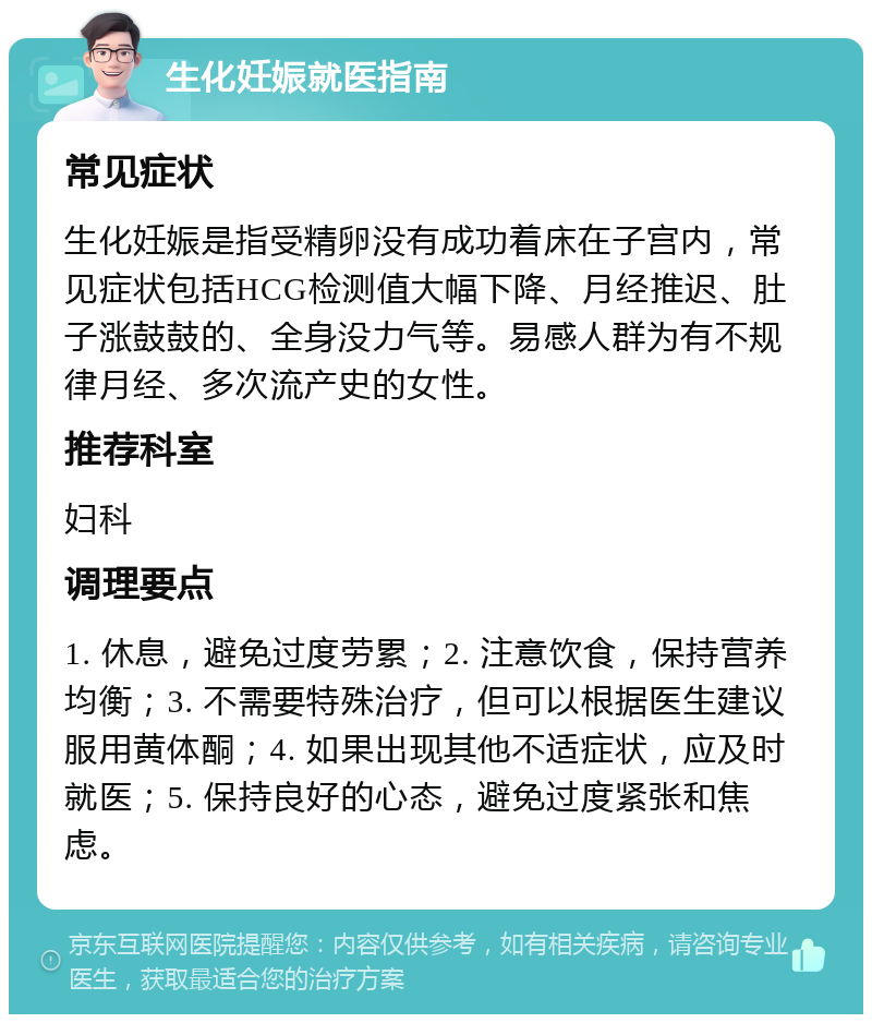 生化妊娠就医指南 常见症状 生化妊娠是指受精卵没有成功着床在子宫内，常见症状包括HCG检测值大幅下降、月经推迟、肚子涨鼓鼓的、全身没力气等。易感人群为有不规律月经、多次流产史的女性。 推荐科室 妇科 调理要点 1. 休息，避免过度劳累；2. 注意饮食，保持营养均衡；3. 不需要特殊治疗，但可以根据医生建议服用黄体酮；4. 如果出现其他不适症状，应及时就医；5. 保持良好的心态，避免过度紧张和焦虑。