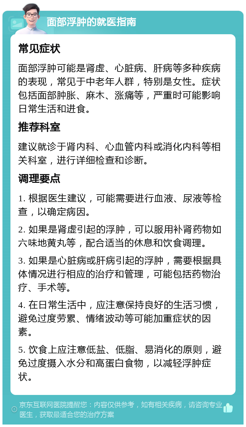 面部浮肿的就医指南 常见症状 面部浮肿可能是肾虚、心脏病、肝病等多种疾病的表现，常见于中老年人群，特别是女性。症状包括面部肿胀、麻木、涨痛等，严重时可能影响日常生活和进食。 推荐科室 建议就诊于肾内科、心血管内科或消化内科等相关科室，进行详细检查和诊断。 调理要点 1. 根据医生建议，可能需要进行血液、尿液等检查，以确定病因。 2. 如果是肾虚引起的浮肿，可以服用补肾药物如六味地黄丸等，配合适当的休息和饮食调理。 3. 如果是心脏病或肝病引起的浮肿，需要根据具体情况进行相应的治疗和管理，可能包括药物治疗、手术等。 4. 在日常生活中，应注意保持良好的生活习惯，避免过度劳累、情绪波动等可能加重症状的因素。 5. 饮食上应注意低盐、低脂、易消化的原则，避免过度摄入水分和高蛋白食物，以减轻浮肿症状。